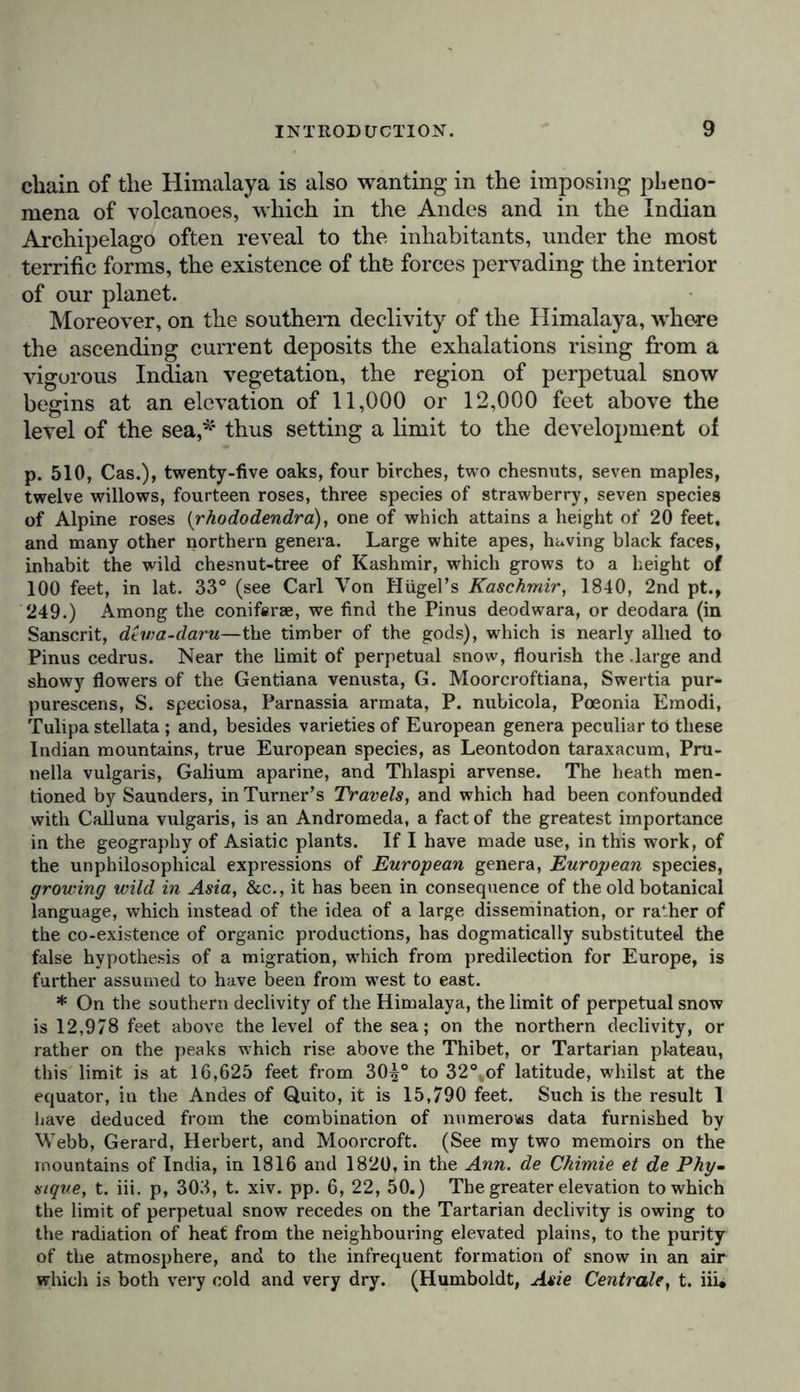 wc should not have attained to the height of that great Colos- sus of the Andes, the Chimborazo, whose height is twice that of Mount Etna ; and we must pile the Righi, or Mount Athos, on the summit of the Chimborazo, in order to form a just estimate of the elevation of the Dhawalagiri, the highest point The actual height of the Swiss mountains fluctuates, according to Eschman’s observations, as much as 25 English feet, owing to the varying thickness of the stratum of snow that covers the summits. Chimborazo is, according to my trigonometrical measurements, 21,421 feet, (see Hum. boldt, Recueil d'Obs. Astr., tome i., p. 73), and Dhawalagiri 28,074 feet. As there is a difference of 445 feet between the determinations of Blake and Webb, the elevation assigned to the Dhawalagiri, (or white mountain from the Sanscrit dhawala, white, and giri, mountain), cannot be received with the same confidence as that of the Jawahir. 25,749 feet since the latter rests on a complete trigonometrical measurement, (see Herbert and Hodgson in the Asiat. Res., vol. xiv., p. 189, and Suppl. to Encycl. Brit., vol. iv., p. 643.) I have shown elsewhere (Ann. des Sciences Naturelles, Mars, 1825,) that the height of the Dhawalagiri (28,074 feet) depends on several elements that have not been ascertained with certainty, as azimuths and latitudes, (Humboldt, Asie Centrale, t. iii.. p. 282). It has been believed, but without foundation, that in the Tar- taric chain, north of Thibet, opposite to the chain of Kouen-iun, there are several snowy summits, whose elevation is about 30,000 English feet, (almost twice that of Mont Blanc,) or, at any rate, 29,000 feet, (see Captain Alexander Gerard’s and John Gerard’s Journey to the Boorendo Pass, 1840, vol. i., pp. 143 and 311). Chimborazo is spoken of in the text only as one of the highest summits of the chain of the Andes ; for in the year 1827, the learned and highly gifted traveller, Pentland, in his memorable expedition to Upper Peru (Bolivia), measured the elevation of two mountains situated to the east of Lake Titicaca, viz., the Sorata 25,200 feet, and the Illimani 24,000 feet, both greatly exceeding the height of Chimborazo, which is only 21,421 feet, and being nearly equal in elevation to the Jawahir, which is the highest mountain in the Himalaya, that has as yet been accurately measured. Thus Mont Blanc is 5,646 feet below Chimborazo; Chimborazo 3,779 feet below the Sorata; the Sorata 549 feet below the Jawahir, and probably about 2,880 feet below the Dhawalagiri. According to a new measurement of the Illimani, by Pentland, in 1838, the elevation of this mountain is given at 23,868 feet, varying only 133 feet from the measurement taken in 1827. The elevations have been given in this note with minute exactness, as erroneous numbers have been introduced into many maps and tables recently pub- lished, owing to incorrect reductions of the measurements. [In the preceding note, taken from those appended to the Introduction in the French Translation, rewritten by Humboldt himself, the measure- ments are given in metres, but these have been converted into English feet for the greater convenience of the general reader.]—Tr,