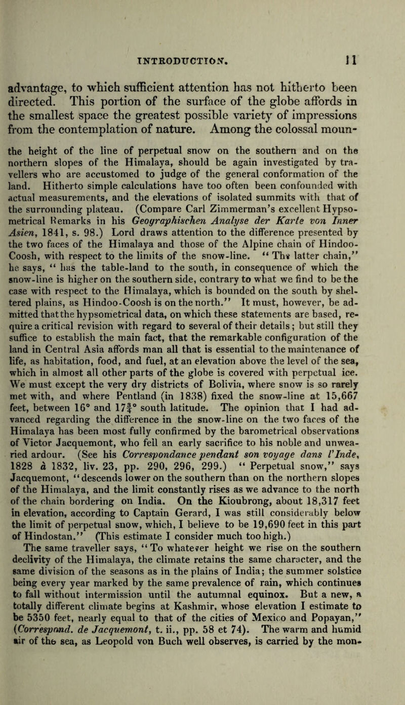 advantage, to which sufficient attention has not hitherto been directed. This portion of the surface of the globe affords in the smallest space the greatest possible variety of impressions from the contemplation of nature. Among the colossal moun- the height of the line of perpetual snow on the southern and on the northern slopes of the Himalaya, should be again investigated by tra- vellers who are accustomed to judge of the general conformation of the land. Hitherto simple calculations have too often been confounded with actual measurements, and the elevations of isolated summits with that of the surrounding plateau. (Compare Carl Zimmerman’s excellent Hypso- metrical Remarks in his Geographischen Analyse der Karte von Inner Asien, 1841, s. 98.) Lord draws attention to the difference presented by the two faces of the Himalaya and those of the Alpine chain of Hindoo- Coosh, with respect to the limits of the snow-line. “ Th« latter chain,” he says, “ has the table-land to the south, in consequence of which the snow-line is higher on the southern side, contrary to what we find to be the case with respect to the H imalaya, which is bounded on the south by shel- tered plains, as Hindoo-Coosh is on the north.” It must, however, be ad- mitted that the hypsometrical data, on which these statements are based, re- quire a critical revision with regard to several of their details; but still they suffice to establish the main fact, that the remarkable configuration of the land in Central Asia affords man all that is essential to the maintenance of life, as habitation, food, and fuel, at an elevation above the level of the sea, which in almost all other parts of the globe is covered with perpetual ice. We must except the very dry districts of Bolivia, where snow is so rarely met with, and where Pentland (in 1838) fixed the snow-line at 15,667 feet, between 16° and 17f° south latitude. The opinion that I had ad- vanced regarding the difference in the snow-line on the two faces of the Himalaya has been most fully confirmed by the barometrical observations of Victor Jacquemont, who fell an early sacrifice to his noble and unwea- ried ardour. (See his Correspondance pendant son voyage dans I'Inde, 1828 d 1832, liv. 23, pp. 290, 296, 299.) “ Perpetual snow,” says Jacquemont, “descends lower on the southern than on the northern slopes of the Himalaya, and the limit constantly rises as we advance to the north of the chain bordering on India. On the Kioubrong, about 18,317 feet in elevation, according to Captain Gerard, I was still considerably below the limit of perpetual snow, which, I believe to be 19,690 feet in this part of Hindostan.” (This estimate I consider much too high.) The same traveller says, “ To whatever height we rise on the southern declivity of the Himalaya, the climate retains the same character, and the same division of the seasons as in the plains of India; the summer solstice being every year marked by the same prevalence of rain, which continues to fall without intermission until the autumnal equinox. But a new, a totally different climate begins at Kashmir, whose elevation I estimate to be 5350 feet, nearly equal to that of the cities of Mexico and Popayan,” (Correspond, de Jacquemont, t. ii., pp. 58 et 74). The warm and humid air of the sea, as Leopold von Buch well observes, is carried by the mon-