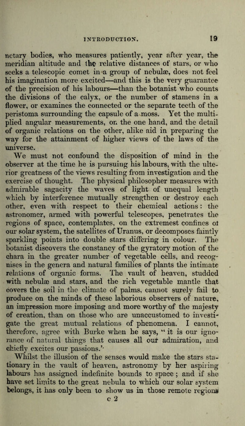 sprung the first impulses towards the worship and deification of the destroying and preserving forces of the universe. But by degrees as man, after having passed through the different gradations of intellectual development, arrives at the free enjoyment of the regulating power of reflection, and learns by gradual progress, as it were, to separate the world of ideas from that of sensations, he no longer rests satisfied merely with a vague presentiment of the harmonious unity of natural forces ; thought begins to fulfil its noble mission ; and observation, aided by reason, endeavours to trace phenomena to the causes from which they spring. The history of science teaches us the difficulties that have opposed the progress of this active spirit of inquiry. Inaccu- rate and imperfect observations have led by false inductions to the great number of physical views that have been per- petuated as popular prejudices among all classes of society. Thus by the side of a solid and scientific knowledge of natural phenomena there has been preserved a system of the pre- tended results of observation, which is so much the more difficult to shake, as it denies the validity of the facts by which it may be refuted. This empiricism, the melancholy heritage transmitted to us from former times, invariably contends for the truth of its axioms with the arrogance of a narrow- minded spirit. Physical philosophy, on the other hand, when based upon science, doubts because it seeks to investigate, distinguishes between that which is certain and that which is merely probable, and strives incessantly to perfect theory by extending the circle of observation. This assemblage of imperfect dogmas bequeathed by one age to another—this physical philosophy, which is composed of popular prejudices,—is not only injurious because it per- petuates error with the obstinacy engendered by the evidence of ill observed facts, but also because it hinders the mind from attaining to higher views of nature. Instead of seeking to discover the mean or medium point, around winch oscillate, in apparent independence of forces, all the phenomena of the external world, this system delights in multiplying exceptions to the law, and seeks, amid phenomena and in organic forms, for something beyond the marvel of a regular succession, and an internal and progressive development. Ever inclined to believe that the order of nature is disturbed, it refuses to c