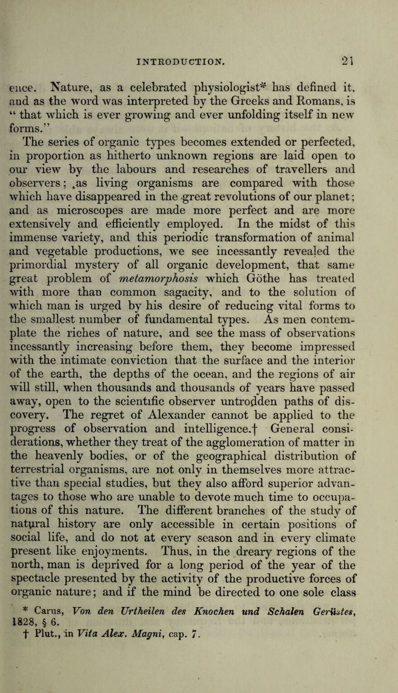 notary bodies, who measures patiently, year after year, the meridian altitude and the relative distances of stars, or who seeks a telescopic comet in a group of nebulae, does not feel his imagination more excited—and this is the very guarantee of the precision of his labours—than the botanist who counts the divisions of the calyx, or the number of stamens in a flower, or examines the connected or the separate teeth of the peristoma surrounding the capsule of a moss. Yet the multi- plied angular measurements, on the one hand, and the detail of organic relations on the other, alike aid in preparing the way for the attainment of higher views of the laws of the universe. We must not confound the disposition of mind in the observer at the time he is pursuing his labours, with the ulte- rior greatness of the views resulting from investigation and the exercise of thought. The physical philosopher measures with admirable sagacity the waves of light of unequal length which by interference mutually strengthen or destroy each other, even with respect to their chemical actions: the astronomer, armed with powerful telescopes, penetrates the regions of space, contemplates, on the extremest confines ol our solar system, the satellites of Uranus, or decomposes faintly sparkling points into double stars differing in colour. The botanist discovers the constancy of the gyratory motion of the chara in the greater number of vegetable cells, and recog- nises in the genera and natural families of plants the intimate relations of organic forms. The vault of heaven, studded with nebulae and stars, and the rich vegetable mantle that covers the soil in the climate of palms, cannot surely fail to produce on the minds of these laborious observers of nature, an impression more imposing and more worthy of the majesty of creation, than on those who are unaccustomed to investi- gate the great mutual relations of phenomena. I cannot, therefore, agree with Burke when he says, “ it is our igno- rance of natural things that causes all our admiration, and chiefly excites our passions/- Whilst the illusion of the senses would make the stars sta- tionary in the vault of heaven, astronomy by her aspiring labours has assigned indefinite bounds to space ; and if she have set limits to the great nebula to which our solar system belongs, it has only been to show us in those remote regions c 2