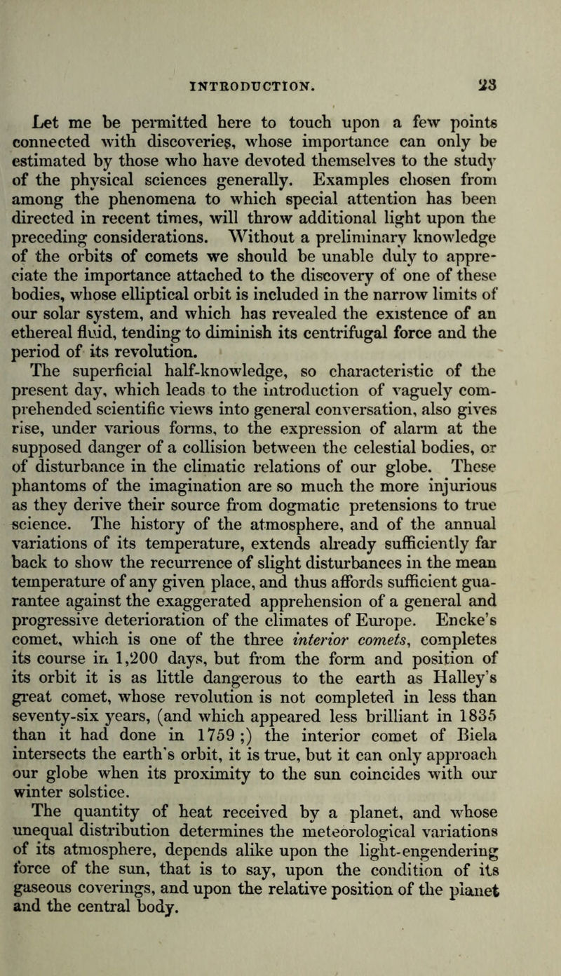 ence. Nature, as a celebrated physiologist* has defined it. aud as the word was interpreted by the Greeks and Romans, is “ that which is ever growing and ever unfolding itself in new forms.” The series of organic types becomes extended or perfected, in proportion as hitherto unknown regions are laid open to our view by the labours and researches of travellers and observers; ,as living organisms are compared with those which have disappeared in the great revolutions of our planet; and as microscopes are made more perfect and are more extensively and efficiently employed. In the midst of this immense variety, and this periodic transformation of animal and vegetable productions, we see incessantly revealed the primordial mystery of all organic development, that same great problem of metamorphosis which Göthe has treated with more than common sagacity, and to the solution of which man is urged by his desire of reducing vital forms to the smallest number of fundamental types. As men contem- plate the riches of nature, and see the mass of observations incessantly increasing before them, they become impressed with the intimate conviction that the surface and the interior of the earth, the depths of the ocean, and the regions of air will still, when thousands and thousands of years have passed away, open to the scientific observer untrodden paths of dis- covery. The regret of Alexander cannot be applied to the progress of observation and intelligence.! General consi- derations, whether they treat of the agglomeration of matter in the heavenly bodies, or of the geographical distribution of terrestrial organisms, are not only in themselves more attrac- tive than special studies, but they also afford superior advan- tages to those who are unable to devote much time to occupa- tions of this nature. The different branches of the study of natural history are only accessible in certain positions of social life, and do not at every season and in every climate present like enjoyments. Thus, in the dreary regions of the north, man is deprived for a long period of the year of the spectacle presented by the activity of the productive forces of organic nature; and if the mind be directed to one sole class * Carus, Von den Urtheilen des Knochen und Schalen Gerüstes, 1828, § 6. f Plut., in Vita Alex. Magni, cap. 7.