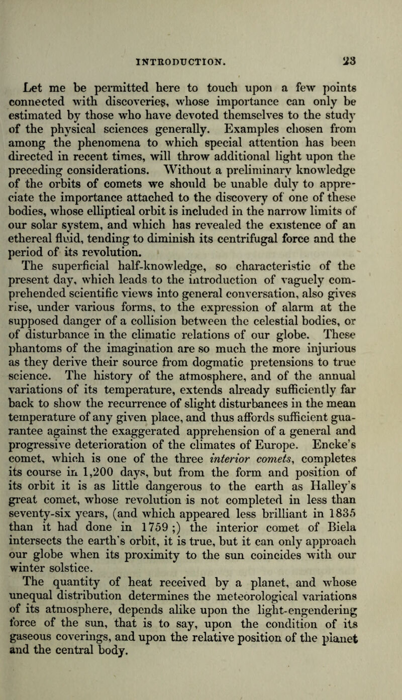 Let me be permitted here to touch upon a few points connected with discoveries, whose importance can only be estimated by those who have devoted themselves to the study of the physical sciences generally. Examples chosen from among the phenomena to which special attention has been directed in recent times, will throw additional light upon the preceding considerations. Without a preliminary knowledge of the orbits of comets we should be unable duly to appre- ciate the importance attached to the discovery of one of these bodies, whose elliptical orbit is included in the narrow limits of our solar system, and which has revealed the existence of an ethereal fluid, tending to diminish its centrifugal force and the period of its revolution. The superficial half-knowledge, so characteristic of the present day, which leads to the introduction of vaguely com- prehended scientific views into general conversation, also gives rise, under various forms, to the expression of alarm at the supposed danger of a collision between the celestial bodies, or of disturbance in the climatic relations of our globe. These phantoms of the imagination are so much the more injurious as they derive their source from dogmatic pretensions to true science. The history of the atmosphere, and of the annual variations of its temperature, extends already sufficiently far back to show the recurrence of slight disturbances in the mean temperature of any given place, and thus affords sufficient gua- rantee against the exaggerated apprehension of a general and progressive deterioration of the climates of Europe. Encke’s comet, which is one of the three interior comets, completes its course in 1,200 days, but from the form and position of its orbit it is as little dangerous to the earth as Halley’s great comet, whose revolution is not completed in less than seventy-six years, (and which appeared less brilliant in 1835 than it had done in 1759 ;) the interior comet of Biela intersects the earth's orbit, it is true, but it can only approach our globe when its proximity to the sun coincides with our winter solstice. The quantity of heat received by a planet, and whose unequal distribution determines the meteorological variations of its atmosphere, depends alike upon the light-engendering force of the sun, that is to say, upon the condition of its gaseous coverings, and upon the relative position of the planet and the central body.