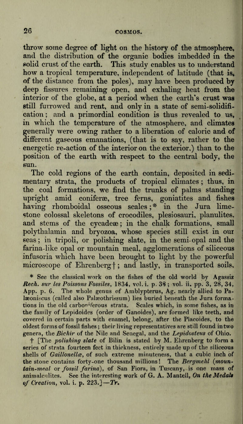 throw some degree of light on the history of the atmosphere, and the distribution of the organic bodies imbedded in the solid crust of the earth. This study enables us to understand how a tropical temperature, independent of latitude (that is, of the distance from the poles), may have been produced by deep fissures remaining open, and exhaling heat from the interior of the globe, at a period when the earth’s crust was still furrowed and rent, and only in a state of semi-solidifi- cation; and a primordial condition is thus revealed to us, in which the temperature of the atmosphere, and climates generally were owing rather to a liberation of caloric and of different gaseous emanations, (that is to say, rather to the energetic re-action of the interior on the exterior,) than to the position of the earth with respect to the central body, the sun. The cold regions of the earth contain, deposited in sedi- mentary strata, the products of tropical climates; thus, in the coal formations, we find the trunks of palms standing upright amid coniferae, tree ferns, goniatites and fishes having rhomboidal osseous scales;* in the Jura lime- stone colossal skeletons of crocodiles, plesiosauri, planulites, and stems of the cycadese; in the chalk formations, small polythalamia and bryozoa, whose species still exist in our seas; in tripoli, or polishing slate, in the semi- opal and the farina-like opal or mountain meal, agglomerations of siliceous infusoria which have been brought to light by the powerful microscope of Ehrenberg f; and lastly, in transported soils, * See the classical work on the fishes of the old world by Agassi* Rech. sur les Poissons Fossiles, 1834, vol. i. p. 38 ; vol. ii. pp. 3, 28, 34, App. p. 6. The whole genus of Amblypterus, Ag. nearly allied to Pa- laeoniscus (called also Palseothrissum) lies buried beneath the Jura forma- tions in the old carboWerous strata. Scales which, in some fishes, as in the family of Lepidoides (order of Ganoides), are formed like teeth, and covered in certain parts with enamel, belong, after the Placoides, to the oldest forms of fossil fishes; their living representatives are still found in two genera, theßichir of the Nile and Senegal, and the Lepidosteus of Ohio. f [The polishing slate of Bilin is stated by M. Ehrenberg to form a series of strata fourteen feet in thickness, entirely made up of the siliceous shells of Gaillonellce, of such extreme minuteness, that a cubic inch of the stone contains forty-one thousand millions! The Bergmehl (moun- tain-meal or fossil farina), of San Fiora, in Tuscany, is one mass of animalcilites. See the interesting work of G. A. Mantell, On the Medals of Creation, vol. i. p. 223.]—Tr.
