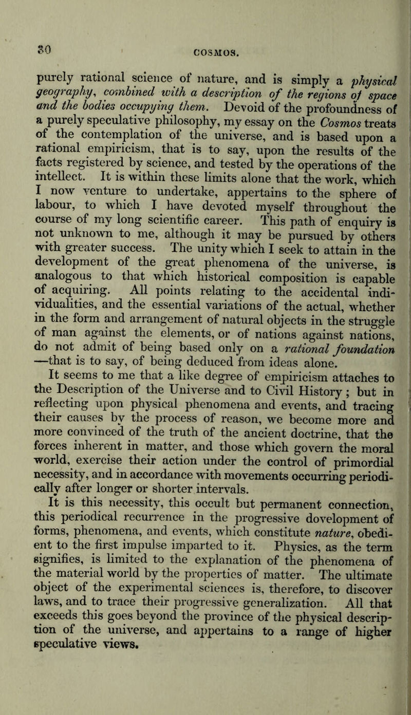 have the art of making science inaccessible.” An edifice cannot produce a striking effect until the scaffolding is re- moved, that had of necessity been used during its erection. Thus the uniformity of figure observed in the distribution of continental masses, which all terminate towards the south in a pyramidal form, and expand towards the north (a law that determines the nature of climates, the direction of currents in the ocean and the atmosphere, and the transition of certain types of tropical vegetation towards the southern temperate zone), may be clearly apprehended without any knowledge of the geodesical and astronomical operations by means of whifch these pyramidal forms of continents have been determined. In like manner, physical geography teaches us by how many leagues the equatorial axis exceeds the polar axis of the globe ; and shows us the mean equality of the flattening of the two hemispheres, without entailing on us the necessity of giving the detail of the measurement of the degrees in the meridian, or the observations on the pendulum, which have led us to know that the true figure of our globe is not exactly that of a regular ellipsoid of revolution, and that this irregularity is reflected in the corresponding irregularity of the movements of the moon. The views of comparative geography have oeen specially enlarged by that admirable work, Erdkunde im Verhältniss zur Natur und zur Geschichte, in which Carl Ritter so ably delineates the physiognomy of our globe, and shows the influence of its external configuration on the physical phe- nomena on its surface, on the migrations, laws, and manners, of nations, and on all the principal historical events enacted upon the face of the earth. France possesses an immortal work, L'Exposition du Systeme du Monde, in which the author has combined the results of the highest astronomical and mathematical labours, and presented them to his readers free from all processes of demonstration. The structure of the heavens is here reduced to the simple solution of a great problem in mechanics; yet Laplace’s work has never yet been accused of incompleteness and want of profundity. The distinction between dissimilar subjects, and the sepa- ration of the general from the special are not only conducive to the attainment of perspicuity in the composition of a physical history of the universe, but are also the means by