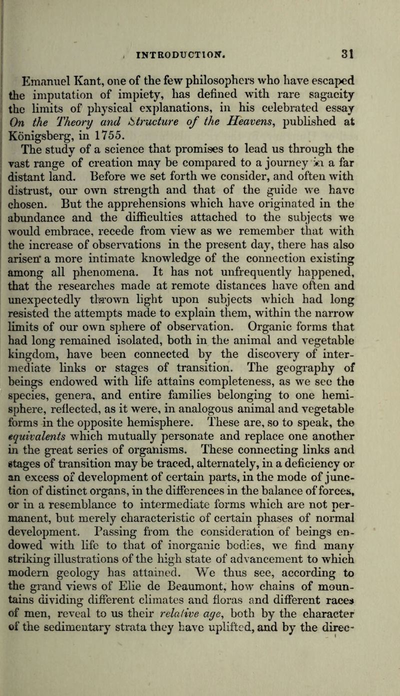 which a character of greater elevation may be imparted to the study of nature. By the suppression of all unnecessary detail, the great masses are better seen, and the reasoning faculty is enabled to grasp all that might otherwise escape the limited range of the senses. The exposition of general results has, it must be owned, been singularly facilitated by the happy revolution experienced since the close of the last century, in the condition of all the special sciences, more particularly of geology, chemistry, and descriptive natural history. In proportion as laws admit of more general application, and as sciences mutually enrich each other, and by their extension become connected together in more numerous and more intimate relations, the develop- ment of general truths may be given with conciseness devoid of superficiality. On being first examined, all phenomena appear to be isolated, and it is only by the result of a multi- plicity of observations, combined by reason, that we are able to trace the mutual relations existing between them. If, how- ever, in the present age, which is so strongly characterised by a brilliant course of scientific discoveries, we perceive a want of connection in the phenomena of certain sciences, we may anticipate the revelation of new facts, whose importance will probably be commensurate with the attention directed to these branches of study. Expectations of this nature may be entertained with regard to meteorology, several parts of optics, and to radiating heat, and electro-magnetism, since the admirable discoveries of Melloni and Faraday. A fertile field is here opened to discovery, although the voltaic pile has already taught us the intimate connection existing between electric, magnetic, and chemical phenomena. Who will venture to affirm that we have any precise knowledge, in the present day, of that part of the atmosphere which is not oxygen, or that thousands of gaseous substances affecting our organs may not be mixed with the nitrogen, or finally, that we have even discovered the whole number of the forces w hich pervade the universe r It is not the purpose of this essay on the physical history of the world to reduce all sensible phenomena to a small number of abstract principles, based on reason only. The physical history of the universe, whose exposition I attempt to deve- lope, does not pretend to rise to the perilous abstractions of a