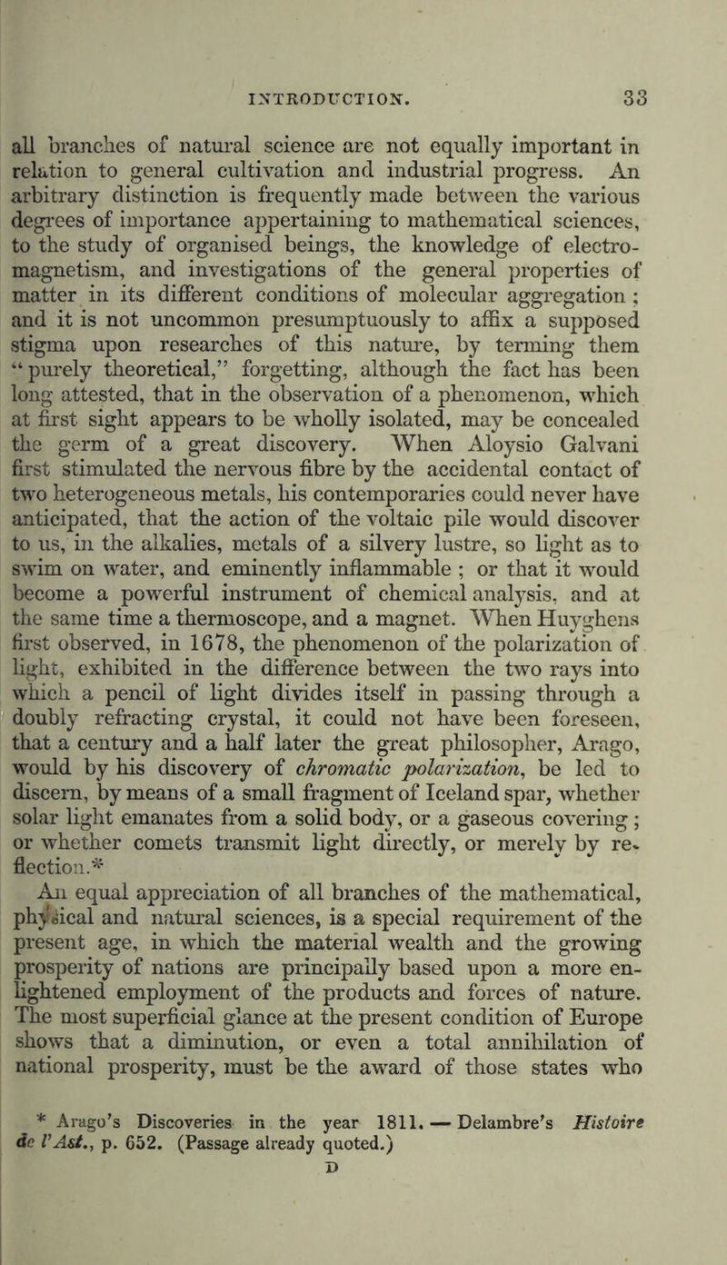 all branches of natural science are not equally important in relation to general cultivation and industrial progress. An arbitrary distinction is frequently made between the various degrees of importance appertaining to mathematical sciences, to the study of organised beings, the knowledge of electro- magnetism, and investigations of the general properties of matter in its different conditions of molecular aggregation; and it is not uncommon presumptuously to affix a supposed stigma upon researches of this nature, by terming them “purely theoretical,” forgetting, although the fact has been long attested, that in the observation of a phenomenon, which at first sight appears to be wholly isolated, may be concealed the germ of a great discovery. When Aloysio Galvani first stimulated the nervous fibre by the accidental contact of two heterogeneous metals, his contemporaries could never have anticipated, that the action of the voltaic pile would discover to us, in the alkalies, metals of a silvery lustre, so light as to swim on water, and eminently inflammable ; or that it would become a powerful instrument of chemical analysis, and at the same time a thermoscope, and a magnet. When Huyghens first observed, in 1678, the phenomenon of the polarization of light, exhibited in the difference between the two rays into which a pencil of light divides itself in passing through a doubly refracting crystal, it could not have been foreseen, that a century and a half later the great philosopher, Arago, would by his discovery of chromatic polarization, be led to discern, by means of a small fragment of Iceland spar, whether solar light emanates from a solid body, or a gaseous covering; or whether comets transmit lisrht directly, or merely by re* flection.* An equal appreciation of all branches of the mathematical, physical and natural sciences, is a special requirement of the present age, in which the material wealth and the growing prosperity of nations are principally based upon a more en- lightened employment of the products and forces of nature. The most superficial glance at the present condition of Europe shows that a diminution, or even a total annihilation of national prosperity, must be the award of those states who * Arago’s Discoveries in the year 1811. — Delambre’s Histoire do I’Ast., p. 652. (Passage already quoted.) D