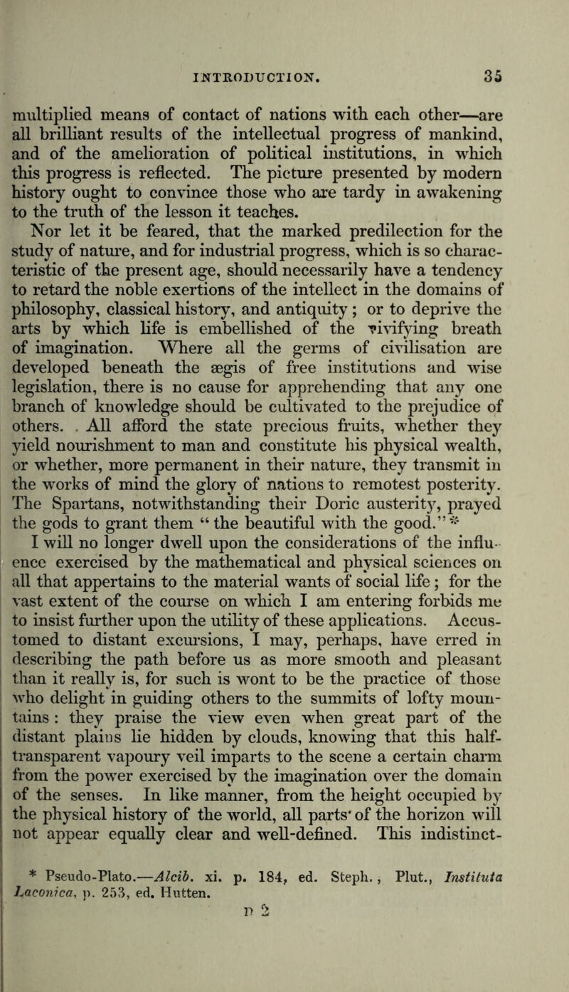 multiplied means of contact of nations with each other—are all brilliant results of the intellectual progress of mankind, and of the amelioration of political institutions, in which this progress is reflected. The picture presented by modern history ought to convince those who are tardy in awakening to the truth of the lesson it teaches. Nor let it be feared, that the marked predilection for the study of nature, and for industrial progress, which is so charac- teristic of the present age, should necessarily have a tendency to retard the noble exertions of the intellect in the domains of philosophy, classical history, and antiquity; or to deprive the arts by which life is embellished of the vivifying breath of imagination. Where all the germs of civilisation are developed beneath the aegis of free institutions and wise legislation, there is no cause for apprehending that any one branch of knowledge should be cultivated to the prejudice of others. . All afford the state precious fruits, whether they yield nourishment to man and constitute his physical wealth, or whether, more permanent in their nature, they transmit in the works of mind the glory of nations to remotest posterity. The Spartans, notwithstanding their Doric austerit}% prayed the gods to grant them “ the beautiful with the good.” I will no longer dwell upon the considerations of the influ- ence exercised by the mathematical and physical sciences on all that appertains to the material wants of social life; for the vast extent of the course on which I am entering forbids me to insist further upon the utility of these applications. Accus- tomed to distant excursions, I may, perhaps, have erred in describing the path before us as more smooth and pleasant than it really is, for such is wont to be the practice of those who delight in guiding others to the summits of lofty moun- ; tains : they praise the view even when great part of the j distant plains lie hidden by clouds, knowing that this half- transparent vapoury veil imparts to the scene a certain charm from the power exercised by the imagination over the domain ! of the senses. In like manner, from the height occupied by I the physical history of the world, all parts* of the horizon will not appear equally clear and well-defined. This indistinct- * Pseudo-Plato.—Alcib. xi. p. 184, ed. Steph., Plut., Instituta Laconica, p. 253, ed. Hutten.