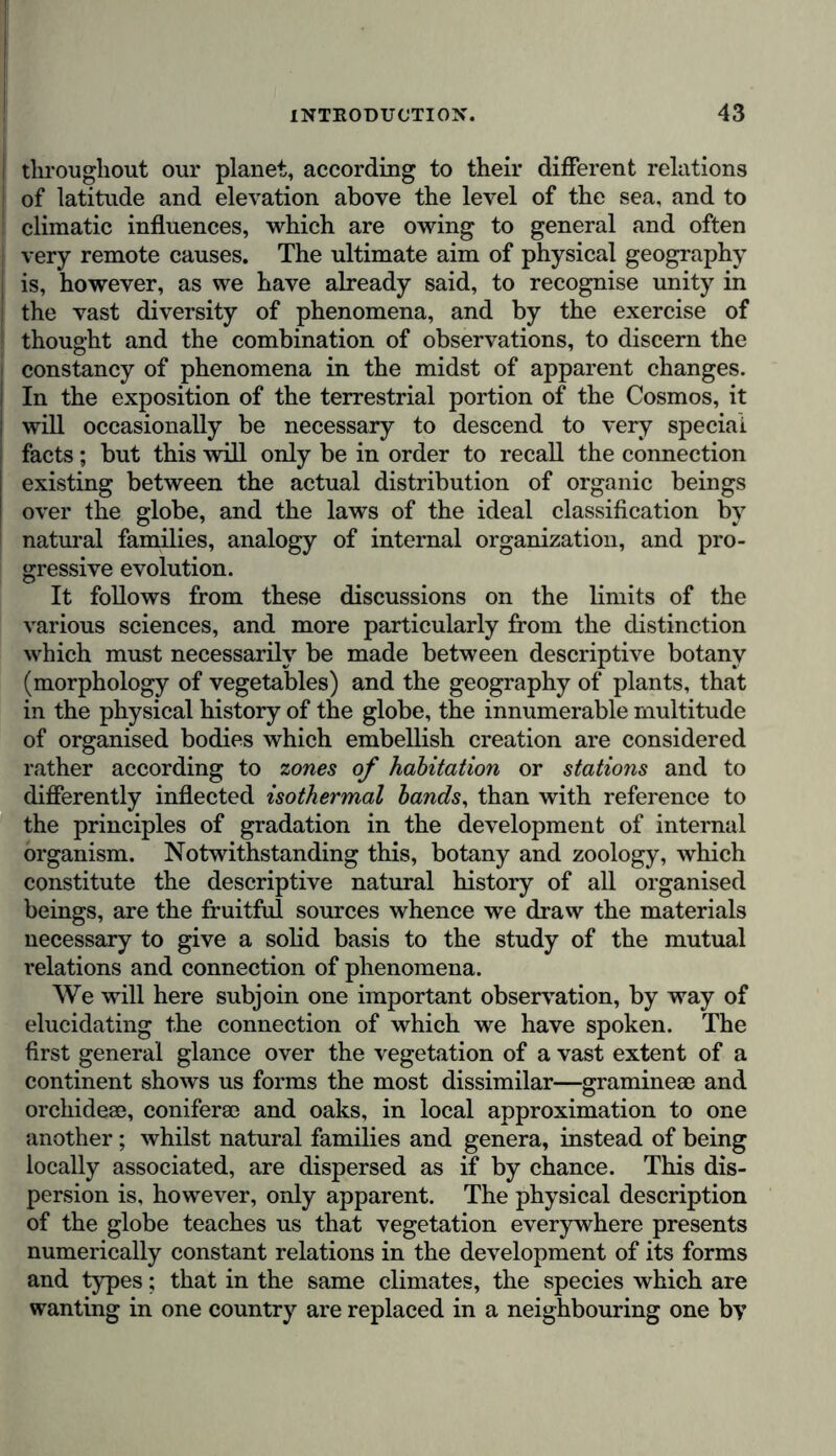 I throughout our planet, according to their different relations j of latitude and elevation above the level of the sea, and to climatic influences, which are owing to general and often S very remote causes. The ultimate aim of physical geography | is, however, as we have already said, to recognise unity in j the vast diversity of phenomena, and by the exercise of : thought and the combination of observations, to discern the constancy of phenomena in the midst of apparent changes. In the exposition of the terrestrial portion of the Cosmos, it | will occasionally be necessary to descend to very special facts; but this will only be in order to recall the connection existing between the actual distribution of organic beings over the globe, and the laws of the ideal classification by natural families, analogy of internal organization, and pro- gressive evolution. It follows from these discussions on the limits of the various sciences, and more particularly from the distinction which must necessarily be made between descriptive botany (morphology of vegetables) and the geography of plants, that in the physical history of the globe, the innumerable multitude of organised bodies which embellish creation are considered rather according to zones of habitation or stations and to differently inflected isothermal bands, than with reference to the principles of gradation in the development of internal organism. Notwithstanding this, botany and zoology, which constitute the descriptive natural history of all organised beings, are the fruitful sources whence we draw the materials necessary to give a solid basis to the study of the mutual relations and connection of phenomena. We will here subjoin one important observation, by way of elucidating the connection of which we have spoken. The first general glance over the vegetation of a vast extent of a continent shows us forms the most dissimilar—graminese and orchideee, coniferae and oaks, in local approximation to one another; whilst natural families and genera, instead of being locally associated, are dispersed as if by chance. This dis- persion is, however, only apparent. The physical description of the globe teaches us that vegetation everywhere presents numerically constant relations in the development of its forms and types; that in the same climates, the species which are wanting in one country are replaced in a neighbouring one by