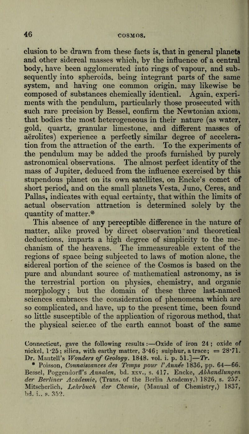 other species of the same family; and that this law of sub- stitution, which seems to depend upon some inherent mys- teries of the organism, considered with reference to its origin, maintains in contiguous regions a numerical relation between 1 the species of various great families and the general mass of the phanerogamic plants constituting the two floras. We l thus find a principle of unity and a primitive plan of dis- ! tribution revealed in the multiplicity of the distinct organiza- tions by which these regions are occupied; and we also > discover in each zone, and diversified according to the families of plants, a slow but continuous action on the aerial ocean, depending upon the influence of light—the primary condition ; of all organic vitality—on the solid and liquid surface of our planet. It might be said, in accordance with a beautiful expression of Lavoisier, that the ancient marvel of the myth of Prometheus was incessantly renewed before our eyes. If we extend the course which we have proposed, following in the exposition of the physical description of the earth to the sidereal part of the science of the Cosmos, the delineation of the regions of space and the bodies by which they are occupied, we shall find our task simplified in no common degree. If, according to ancient but unphilosophical forms of , nomenclature, we would distinguish between physics, that is \ to say, general considerations on the essence of matter, and the forces by which it is actuated, and chemistry, which treats of the nature of substances, their elementary com- position, and those attractions that are not determined solely by the relations of mass, we must admit that the description of the earth comprises at once physical and chemical actions. In addition to gravitation, which must be considered as a primitive force in nature, we observe that attractions of another kind are at work around us, both in the interior of our planet and on its surface. These forces, to which we apply the term chemical affinity, act upon molecules in contact, or at infinitely minute distances from one another,* * On the question already discussed by Newton, regarding the differ- ence existing between the attraction of masses and molecular attraction, see Laplace, Exposition du Systeme du Monde, p. 384, and supplement to book x. of the Mecumquc Celeste, pp. 3, 4 ; Kant, Metaph. Anfangs- gründe der Naturwissenschaft, Sam. Werke, 1839, bd. v., s. 309 (Meta, physical Principles of the Natural Sciences); Pectet, Physique, 1838, vol. i., pp. 59—63.