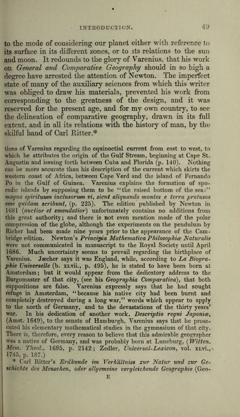 to the mode of considering our planet either with reference to its surface in its different zones, or to its relations to the sun and moon. It redounds to the glory of Varenius, that his work on General and Comparative Geography should in so high a degree have arrested the attention of Newton. The imperfect state of many of the auxiliary sciences from which this writer was obliged to draw his materials, prevented his work from corresponding to the greatness of the design, and it was reserved for the present age, and for my own country, to see the delineation of comparative geography, drawn in its full extent, and in all its relations with the history of man, by the skilful hand of Carl Ritter.* tions of Varenius regarding the equinoctial current from east to west, to which he attributes the origin of the Gulf Stream, beginning at Cape St. Augustin and issuing forth between Cuba and Florida (p. 140). Nothing can be more accurate than his description of the current which skirts the western coast of Africa, between Cape Verd and the island of Fernando Po in the Gulf of Guinea. Varenius explains the formation of spo- radic islands by supposing them to be “the raised bottom of the sea:“ magna spirituum inclusorum vi, sicut aliquando montes e terra protusos esse quidarn scribunt, (p. 225). The edition published by Newton in 1681 (auctior et emendatior) unfortunately contains no additions from this great authority; and there is not even mention made of the polar compression of the globe, although the experiments on the pendulum by Richer had been made nine years prior to the appearance of the Cam- bridge edition. Newton's Principia Mathematica Philosophies Naturalis were not communicated in manuscript to the Royal Society until April 1686. Much uncertainty seems to prevail regarding the birthplace of Varenius. Jsecher says it was England, while, according to La Biogra- ! phie Universelle (b. xLvii., p. 495), he is stated to have been born at Amsterdam; but it would appear from the dedicatory address to the | Burgomaster of that city, (see his Geographia Comparativa), that both suppositions are false. Varenius expressly says that he had sought ! refuge in Amsterdam, “because his native city had been burnt and | completely destroyed during a long war,“ words which appear to apply to the north of Germany, and to the devastations of the thirty years’ war. In his dedication of another work, Descriptio regni Japonice, (Amst. 1649), to the senate of Hamburgh, Varenius says that he prose- cuted his elementary mathematical studies in the gymnasium of that city. There is, therefore, every reason to believe that this admirable geographer was a native of Germany, and was probably born at Luneburg, (Witten. Mem. Theol.f 1685, p. 2142; Zedler, Universal-Lexicon, vol. xi/vi.,\ 1745, p. 187.) * Carl Ritter’s Erdkunde im Verhaltniss zur Natur und zur Ge- tchichte des Menschen, oder allgemeine vergleichende Geographie (Geo- E