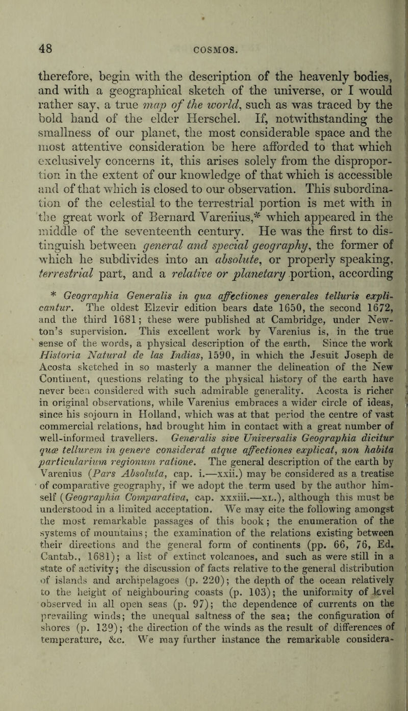 therefore, begin with the description of the heavenly bodies, and with a geographical sketch of the universe, or I would rather say, a true map of the world, such as was traced by the bold hand of the elder Herschel. If, notwithstanding the smallness of our planet, the most considerable space and the most attentive consideration be here afforded to that which exclusively concerns it, this arises solely from the dispropor- tion in the extent of our knowledge of that which is accessible and of that which is closed to our observation. This subordina- tion of the celestial to the terrestrial portion is met with in the great work of Bernard Varenius,* which appeared in the middle of the seventeenth century. He was the first to dis- tinguish between general and special geography, the former of which he subdivides into an absolute, or properly speaking, terrestrial part, and a relative or planetary portion, according * Geographia Generalis in qua afftctiones generales telluris expli- cantur. The oldest Elzevir edition bears date 1650, the second 1672, and the third 1681; these were published at Cambridge, under New- ton’s supervision. This excellent work by Varenius is, in the true sense of the words, a physical description of the earth. Since the work Historia Natural de las Indias, 1590, in which the Jesuit Joseph de Acosta sketched in so masterly a manner the delineation of the New Continent, questions relating to the physical history of the earth have never been considered with such admirable generality. Acosta is richer in original observations, while Varenius embraces a wider circle of ideas, since his sojourn in Holland, which was at that period the centre of vast commercial relations, had brought him in contact with a great number of well-informed travellers. Generalis sive Universalis Geographia dicitur quce tellurem in genere considerat atque affectiones explicat, non habita particularium regionum ratione. The general description of the earth by Varenius (Pars Absoluta, cap. i.—xxii.) may be considered as a treatise of comparative geography, if we adopt the term used by the author him- self (Geographia Comparativa, cap. xxxiii.—xl.), although this must be understood in a limited acceptation. We may cite the following amongst the most remarkable passages of this book; the enumeration of the systems of mountains; the examination of the relations existing between their directions and the general form of continents (pp. 66, 76, Ed. Cantab., 1681); a list of extinct volcanoes, and such as were still in a state of activity; the discussion of facts relative to the general distribution of islands and archipelagoes (p. 220); the depth of the ocean relatively to the height of neighbouring coasts (p. 103); the uniformity of level observed in all open seas (p. 97); the dependence of currents on the prevailing winds; the unequal saltness of the sea; the configuration of shores (p. 139); the direction of the winds as the result of differences of temperature, &c. We may further instance the remarkable considera-