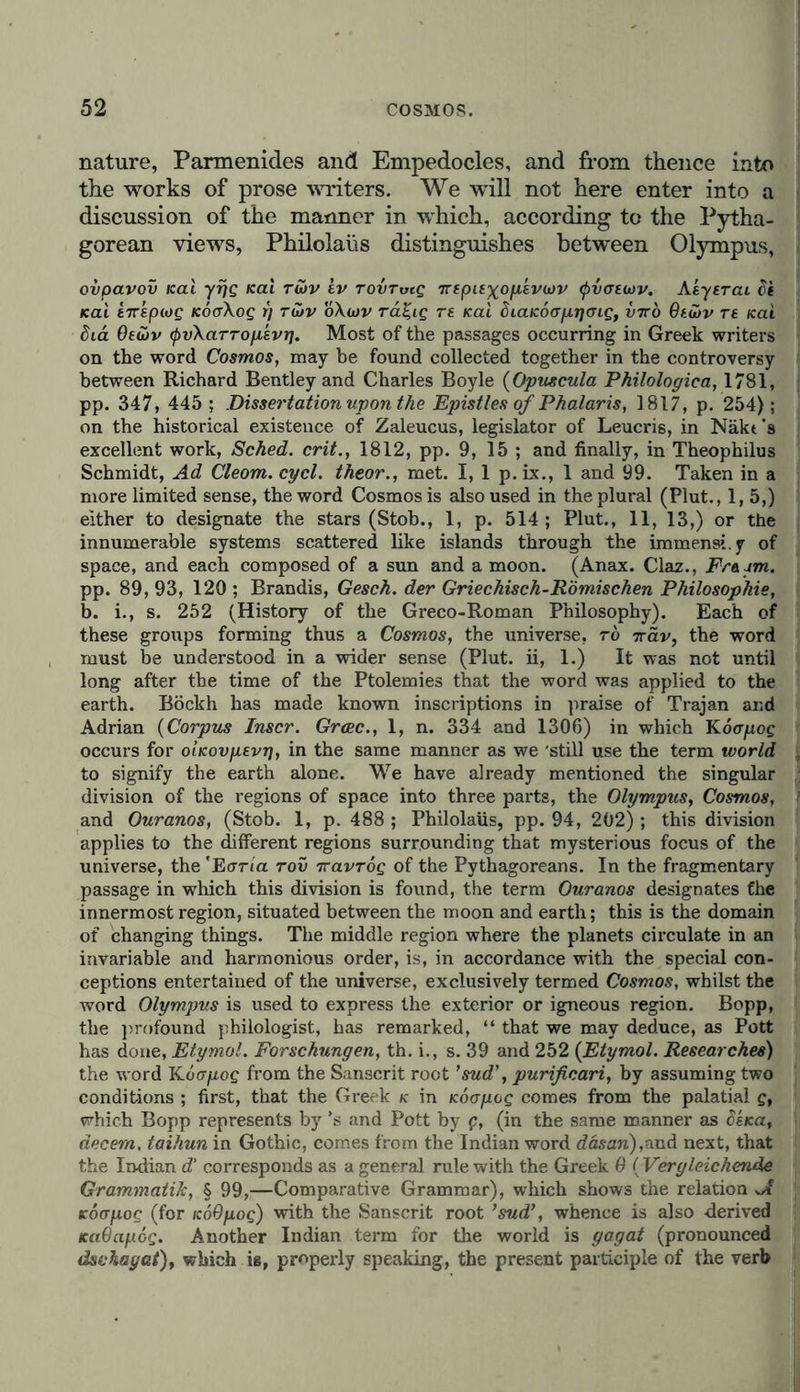 nature, Parmenides and Empedocles, and from thence into the works of prose writers. We will not here enter into a discussion of the manner in which, according to the Pytha- gorean views, Philolaüs distinguishes between Olympus, ovpavov ical yrjg Kai rüv iv rovrvtg Trepiexopevcov tyvaeutv. Aeyerai Ft Kal t7rsp(og KÖcrXog i] rutv o\wv ra%ig re Kai dLcucooprjmg, vrrb 9eü>v re icai bid Oewv tyvXarropkvi7. Most of the passages occurring in Greek writers on the word Cosmos, may be found collected together in the controversy between Richard Bentley and Charles Boyle (Opuscula Philologiea, 1781, pp. 347, 445 ; Dissertation upon the Epistles of Phalaris, 1817, p. 254); on the historical existence of Zaleucus, legislator of Leucris, in Näkt's excellent work, Sched. crit., 1812, pp. 9, 15 ; and finally, in Theophilus Schmidt, Ad Cleom. cycl. theor., met. I, 1 p. ix., 1 and 99. Taken in a more limited sense, the word Cosmos is also used in the plural (Plut., 1, 5,) either to designate the stars (Stob., 1, p. 514; Plut., 11, 13,) or the innumerable systems scattered like islands through the immens».y of space, and each composed of a sun and a moon. (Anax. Claz., Fr&amp;jm. pp. 89, 93, 120 ; Brandis, Gesch. der Griechisch-Römischen Philosophie, b. i., s. 252 (History of the Greco-Roman Philosophy). Each of these groups forming thus a Cosmos, the universe, to ttclv, the word must be understood in a wider sense (Plut. ii, 1.) It was not until long after the time of the Ptolemies that the word was applied to the earth. Böckh has made known inscriptions in praise of Trajan and Adrian (Corpus Inscr. Grcec., 1, n. 334 and 1306) in which Koojxog occurs for o’iKovpevr), in the same manner as we 'still use the term world to signify the earth alone. We have already mentioned the singular division of the regions of space into three parts, the Olympus, Cosmos, and Ouranos, (Stob. 1, p. 488 ; Philolaüs, pp. 94, 202) ; this division applies to the different regions surrounding that mysterious focus of the universe, the 'Ecrria rov rravrog of the Pythagoreans. In the fragmentary passage in which this division is found, the term Ouranos designates Che innermost region, situated between the moon and earth; this is the domain of changing things. The middle region where the planets circulate in an invariable and harmonious order, is, in accordance with the special con- ceptions entertained of the universe, exclusively termed Cosmos, whilst the word Olympus is used to express the exterior or igneous region. Bopp, the profound philologist, has remarked, “ that we may deduce, as Pott has done, Etymol. Forschungen, th. i., s. 39 and 252 (Etymol. Researches) the word K6apog from the Sanscrit root ’sud\ purificari, by assuming two conditions ; first, that the Greek k in Koapog comes from the palatial g, which Bopp represents by ’s and Pott by p, (in the same manner as 6ska, decern, taihun in Gothic, comes from the Indian word däsan),and next, that the Indian d' corresponds as a general rule with the Greek 9 ( Vergleichende Grammatik, § 99,—Comparative Grammar), which shows the relation icoapog (for k69yog) with the Sanscrit root ’sud’, whence is also derived Ka9ap.6g. Another Indian term for the world is gagat (pronounced dschagat)f which is, properly speaking, the present participle of the verb