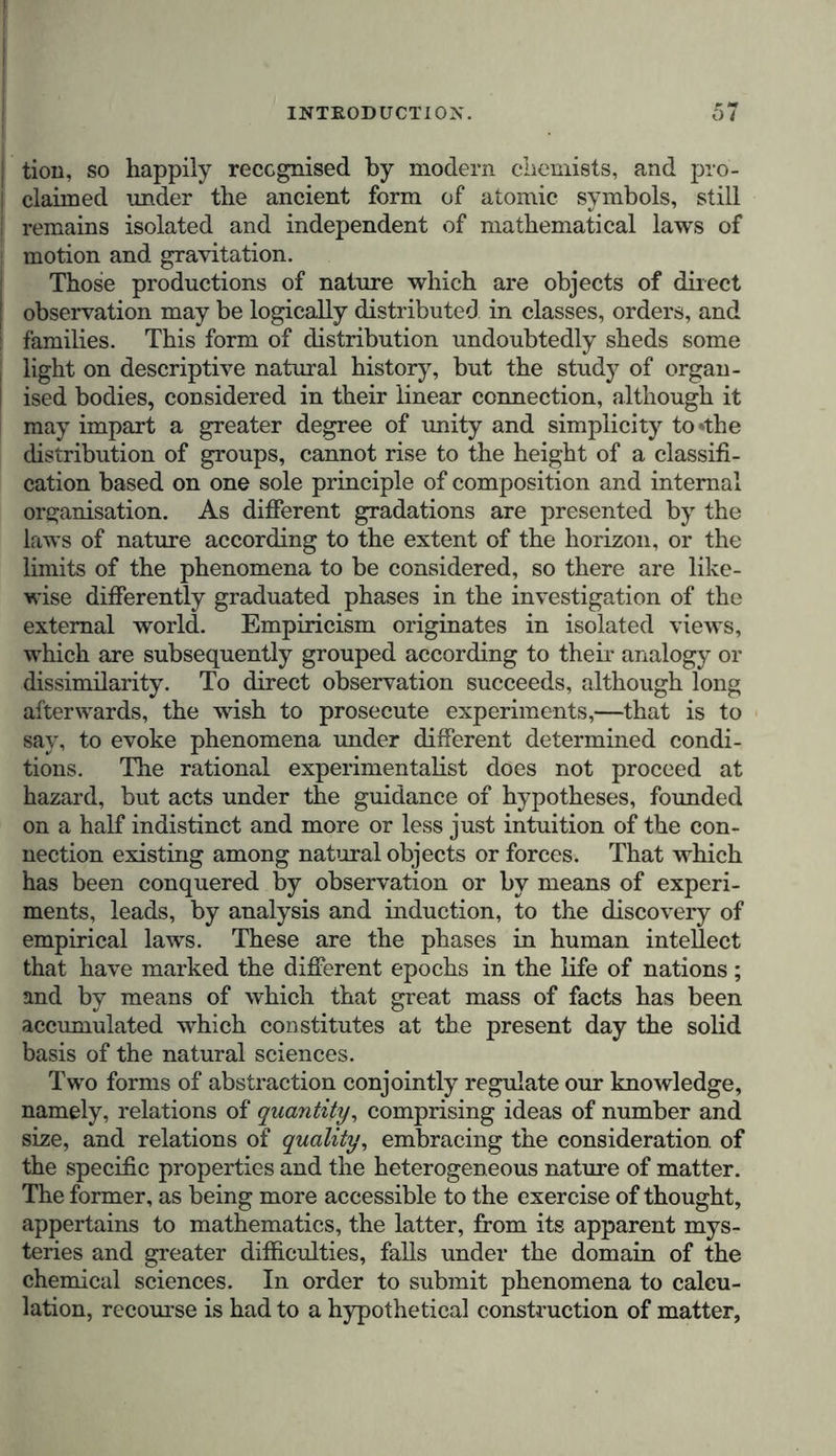 superimposed strata thus display to us the faunas and floras of different epochs. In this sense the description of nature is intimately connected with its history; and the geologist, who is guided by the connection existing amongst the facts observed, cannot form a conception of the present without pursuing, through countless ages, the histoiy of the past. In tracing the physical delineation of the globe, we behold the present and the past reciprocally incorporated, as it were, with one another; for the domain of nature is like that of lan- guages, in which etymological research reveals a successive development, by showing us the primary condition of an idiom reflected in the forms of speech in use at the present day. The study of the material world renders this reflection of the past peculiarly manifest, by displaying in the process of for- mation rocks of eruption and sedimentary strata, similar to those of former ages. If I may be allowed to borrow a strik- ing illustration from the geological relations by which the physiognomy of a country is determined, I would say that domes of trachyte, cones of basalt, lava-streams (coulees) of amygdaloid with elongated and parallel pores, and white deposits of pumice, intermixed with black scoriae, animate the scenery by the associations of the past which they awaken— acting upon the imagination of the enlightened observer like traditional records of an earlier world. Their form is their history. The sense in which the Greeks and Romans originally em- ployed the word history, proves that they too were intimately convinced that to form a complete idea of the present state of the universe, it was necessary to consider it in its successive phases. It is not, howrever, in the definition given by Valerius Flaccus,* but in the zoological writings of Aristotle, that the word history presents itself as an exposition of the results of experience and observation. The physical description of the world by Pliny the elder, bears the title of Natural History, while in the letters of his nephew it is designated by the nobler term of History of Nature. The earlier Greek his- torians did not separate the descriptions of countries from the narrative of events of which they had been the theatre. With these writers, physical geography and history were long intimately associated, and remained simply but elegantly blended until the period of the development of political inte- * Aul. Gel!., Noct. Att., v. 18.