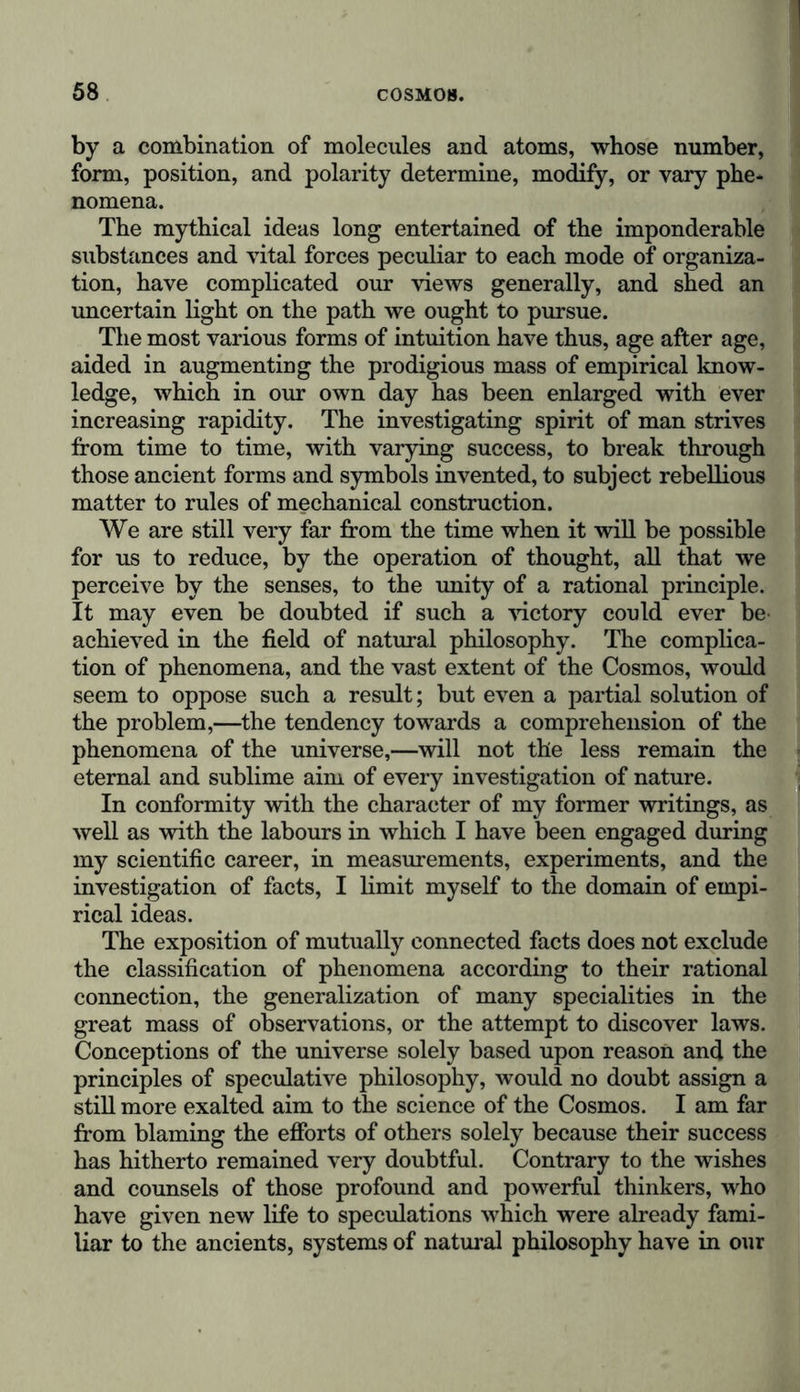 by a combination of molecules and atoms, whose number, form, position, and polarity determine, modify, or vary phe- nomena. The mythical ideas long entertained of the imponderable substances and vital forces peculiar to each mode of organiza- tion, have complicated our views generally, and shed an uncertain light on the path we ought to pursue. The most various forms of intuition have thus, age after age, aided in augmenting the prodigious mass of empirical know- ledge, which in our own day has been enlarged with ever increasing rapidity. The investigating spirit of man strives from time to time, with varying success, to break through those ancient forms and symbols invented, to subject rebellious matter to rules of mechanical construction. We are still very far from the time when it will be possible for us to reduce, by the operation of thought, all that we perceive by the senses, to the unity of a rational principle. It may even be doubted if such a victory could ever be achieved in the field of natural philosophy. The complica- tion of phenomena, and the vast extent of the Cosmos, would seem to oppose such a result; but even a partial solution of the problem,—the tendency towards a comprehension of the phenomena of the universe,—will not the less remain the eternal and sublime aim of every investigation of nature. In conformity with the character of my former writings, as well as with the labours in which I have been engaged during my scientific career, in measurements, experiments, and the investigation of facts, I limit myself to the domain of empi- rical ideas. The exposition of mutually connected facts does not exclude the classification of phenomena according to their rational connection, the generalization of many specialities in the great mass of observations, or the attempt to discover laws. Conceptions of the universe solely based upon reason and the principles of speculative philosophy, would no doubt assign a still more exalted aim to the science of the Cosmos. I am far from blaming the efforts of others solely because their success has hitherto remained very doubtful. Contrary to the wishes and counsels of those profound and powerful thinkers, who have given new life to speculations which were already fami- liar to the ancients, systems of natural philosophy have in our
