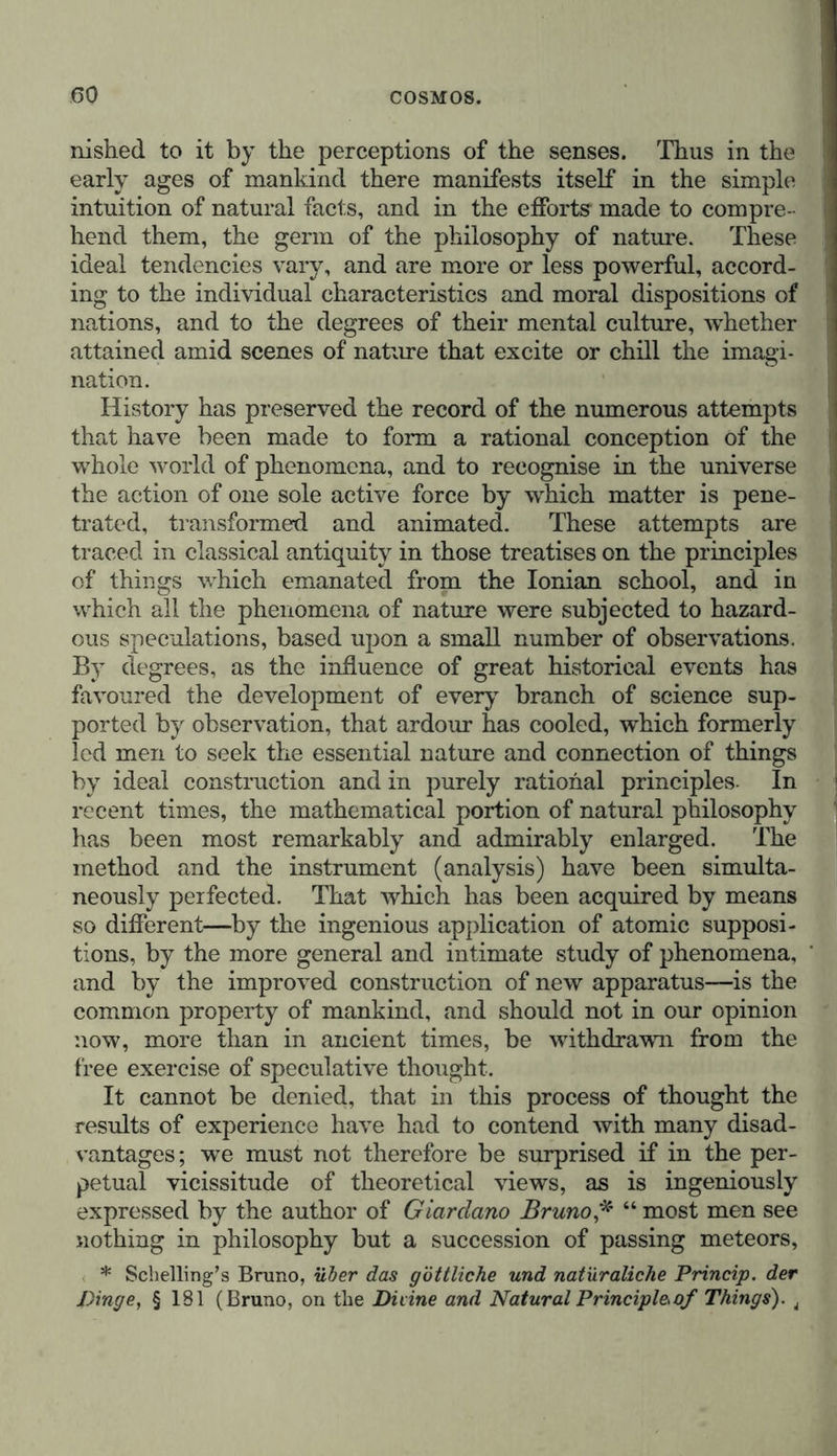 by a combination of molecules and atoms, whose number, form, position, and polarity determine, modify, or vary phe- nomena. The mythical ideas long entertained of the imponderable substances and vital forces peculiar to each mode of organiza- tion, have complicated our views generally, and shed an uncertain light on the path we ought to pursue. The most various forms of intuition have thus, age after age, aided in augmenting the prodigious mass of empirical know- ledge, which in our own day has been enlarged with ever increasing rapidity. The investigating spirit of man strives from time to time, with varying success, to break through those ancient forms and symbols invented, to subject rebellious matter to rules of mechanical construction. We are still very far from the time when it will be possible for us to reduce, by the operation of thought, all that we perceive by the senses, to the unity of a rational principle. It may even be doubted if such a victory could ever be achieved in the field of natural philosophy. The complica- tion of phenomena, and the vast extent of the Cosmos, would seem to oppose such a result; but even a partial solution of the problem,—the tendency towards a comprehension of the phenomena of the universe,—will not the less remain the eternal and sublime aim of every investigation of nature. In conformity with the character of my former writings, as well as with the labours in which I have been engaged during my scientific career, in measurements, experiments, and the investigation of facts, I limit myself to the domain of empi- rical ideas. The exposition of mutually connected facts does not exclude the classification of phenomena according to their rational connection, the generalization of many specialities in the great mass of observations, or the attempt to discover laws. Conceptions of the universe solely based upon reason and the principles of speculative philosophy, would no doubt assign a still more exalted aim to the science of the Cosmos. I am far from blaming the efforts of others solely because their success has hitherto remained very doubtful. Contrary to the wishes and counsels of those profound and powerful thinkers, who have given new life to speculations which were already fami- liar to the ancients, systems of natural philosophy have in our