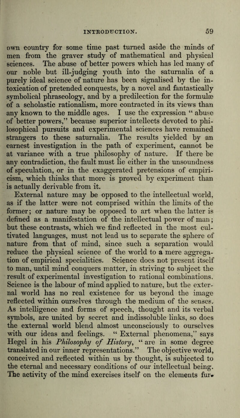 own country for some time past turned aside the minds of men from the graver study of mathematical and physical sciences. The abuse of better powers which has led many of our noble but ill-judging youth into the saturnalia of a purely ideal science of nature has been signalised by the in- toxication of pretended conquests, by a novel and fantastically symbolical phraseology, and by a predilection for the formula) of a scholastic rationalism, more contracted in its views than any known to the middle ages. I use the expression “ abuse of better powers,” because superior intellects devoted to phi- losophical pursuits and experimental sciences have remained strangers to these saturnalia. The results yielded by an earnest investigation in the path of experiment, cannot be at variance with a true philosophy of nature. If there be any contradiction, the fault must lie either in the unsoundness of speculation, or in the exaggerated pretensions of empiri- cism, which thinks that more is proved by experiment than is actually derivable from it. External nature may be opposed to the intellectual world, as if the latter were not comprised within the limits of the former; or nature may be opposed to art when the latter is defined as a manifestation of the intellectual power of man; but these contrasts, which we find reflected in the most cul- tivated languages, must not lead us to separate the sphere of nature from that of mind, since such a separation would reduce the physical science of the world to a mere aggrega- tion of empirical specialities. Science does not present itself to man, until mind conquers matter, in striving to subject the result of experimental investigation to rational combinations. Science is the labour of mind applied to nature, but the exter- nal world has no real existence for us beyond the image reflected within ourselves through the medium of the senses. As intelligence and forms of speech, thought and its verbal symbols, are united by secret and indissoluble links, so does the external world blend almost unconsciously to ourselves with our ideas and feelings. “ External phenomena,” says Hegel in his Philosophy of History, “ are in some degree translated in our inner representations.” The objective world, conceived and reflected within us by thought, is subjected to the eternal and necessary conditions of our intellectual being. The activity of the mind exercises itself on the elements fur*