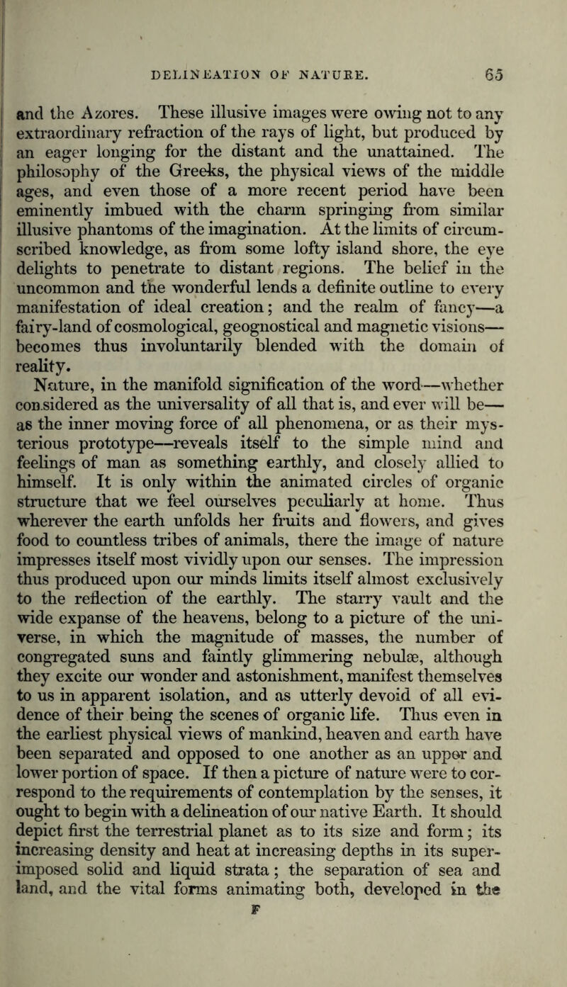 and the Azores. These illusive images were owing not to any extraordinary refraction of the rays of light, but produced by an eager longing for the distant and the unattained. The philosophy of the Greeks, the physical views of the middle ages, and even those of a more recent period have been eminently imbued with the charm springing from similar illusive phantoms of the imagination. At the limits of circum- scribed knowledge, as from some lofty island shore, the eye delights to penetrate to distant regions. The belief in the uncommon and the wonderful lends a definite outline to every manifestation of ideal creation; and the realm of fancy—a fairy-land of cosmological, geognostical and magnetic visions— becomes thus involuntarily blended with the domain of reality. Nature, in the manifold signification of the word—whether con sidered as the universality of all that is, and ever will be— as the inner moving force of all phenomena, or as their mys- terious prototype—reveals itself to the simple mind and feelings of man as something earthly, and closely allied to himself. It is only within the animated circles of organic structure that we feel ourselves peculiarly at home. Thus wherever the earth unfolds her fruits and flowers, and gives food to countless tribes of animals, there the image of nature impresses itself most vividly upon our senses. The impression thus produced upon our minds limits itself almost exclusively to the reflection of the earthly. The starry vault and the wide expanse of the heavens, belong to a picture of the uni- verse, in which the magnitude of masses, the number of congregated suns and faintly glimmering nebulae, although they excite our wonder and astonishment, manifest themselves to us in apparent isolation, and as utterly devoid of all evi- dence of their being the scenes of organic life. Thus even in the earliest physical views of mankind, heaven and earth have been separated and opposed to one another as an uppor and lower portion of space. If then a picture of nature were to cor- respond to the requirements of contemplation by the senses, it ought to begin wTith a delineation of our native Earth. It should depict first the terrestrial planet as to its size and form; its increasing density and heat at increasing depths in its super- imposed solid and liquid strata; the separation of sea and land, and the vital forms animating both, developed in the