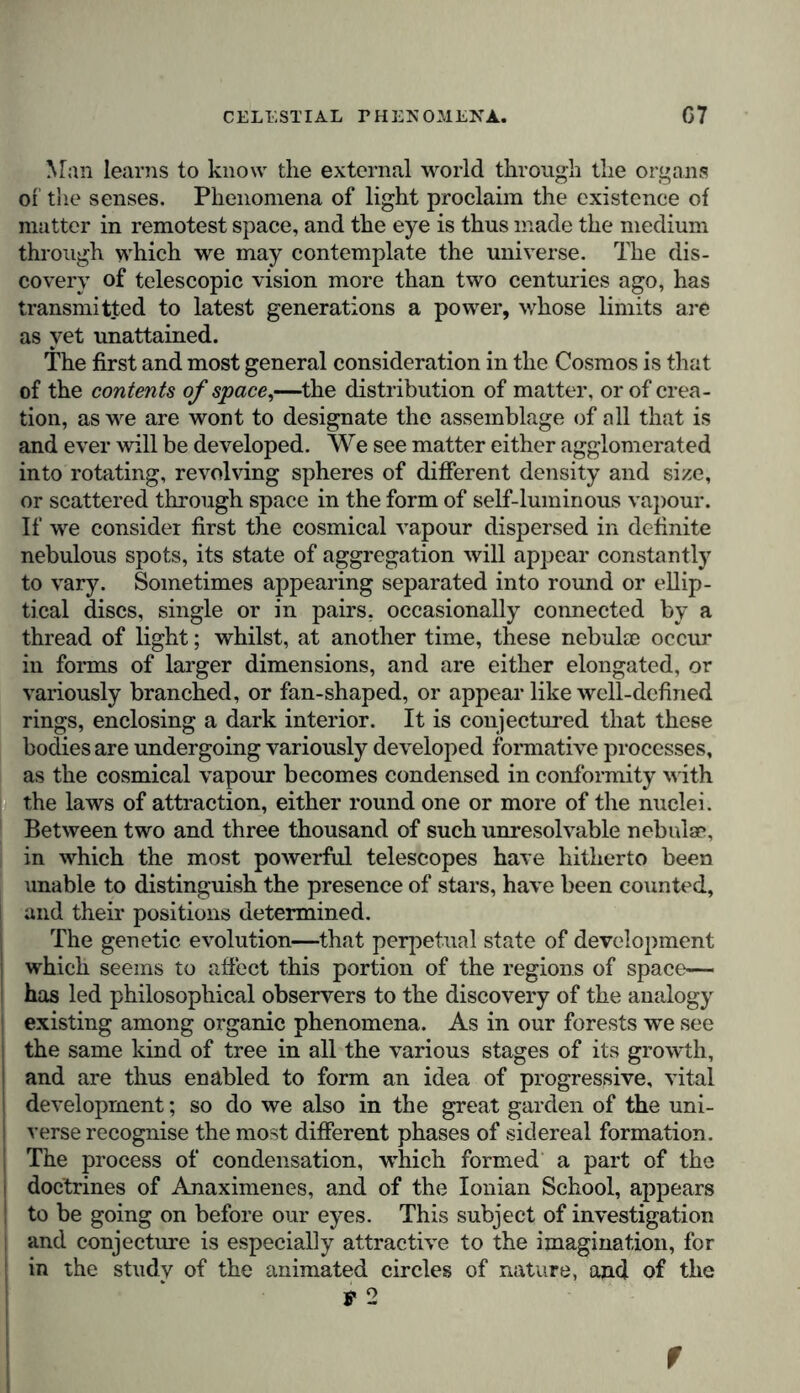 Man learns to know the external world through the organs oi the senses. Phenomena of light proclaim the existence of matter in remotest space, and the eye is thus made the medium through which we may contemplate the universe. The dis- covery of telescopic vision more than two centuries ago, has transmitted to latest generations a power, whose limits are as yet unattained. The first and most general consideration in the Cosmos is that of the contents of space,—the distribution of matter, or of crea- tion, as we are wont to designate the assemblage of all that is and ever will be developed. We see matter either agglomerated into rotating, revolving spheres of different density and size, or scattered through space in the form of self-luminous vapour. If we consider first the cosmical vapour dispersed in definite nebulous spots, its state of aggregation will appear constantly to vary. Sometimes appearing separated into round or ellip- tical discs, single or in pairs, occasionally connected by a thread of light; whilst, at another time, these nebulae occur in forms of larger dimensions, and are either elongated, or variously branched, or fan-shaped, or appear like well-defined rings, enclosing a dark interior. It is conjectured that these bodies are undergoing variously developed formative processes, as the cosmical vapour becomes condensed in conformity with the laws of attraction, either round one or more of the nuclei. Between two and three thousand of such unresolvable nebulae, in which the most powerful telescopes have hitherto been unable to distinguish the presence of stars, have been counted, and their positions determined. The genetic evolution—that perpetual state of development which seems to affect this portion of the regions of space— has led philosophical observers to the discovery of the analogy existing among organic phenomena. As in our forests we see the same kind of tree in all the various stages of its growth, and are thus enabled to form an idea of progressive, vital development; so do we also in the great garden of the uni- verse recognise the most different phases of sidereal formation. The process of condensation, which formed a part of the doctrines of Anaximenes, and of the Ionian School, appears to be going on before our eyes. This subject of investigation and conjecture is especially attractive to the imagination, for in the studv of the animated circles of nature, and of the t 2