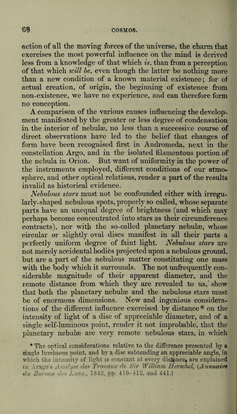 action of all the moving forces of the universe, the charm that exercises the most powerful influence on the mind is derived less from a knowledge of that which is, than from a perception of that which will be, even though the latter be nothing more than a new condition of a known material existence; for of actual creation, of origin, the beginning of existence from non-existence, we have no experience, and can therefore form no conception. A comparison of the various causes influencing the develop- ment manifested by the greater or less degree of condensation in the interior of nebulae, no less than a successive course of direct observations have led to the belief that changes of form have been recognised first in Andromeda, next in the constellation Argo, and in the isolated filamentous portion of the nebula in Orion. But want of uniformity in the power of the instruments employed, different conditions of our atmo- sphere, and other optical relations, render a part of the results invalid as historical evidence. Nebulous stars must not be confounded either with irregu- larly-shaped nebulous spots, properly so called, whose separate parts have an unequal degree of brightness (and which may perhaps become concentrated into stars as their circumference contracts), nor with the so-called planetary nebulae, whose circular or slightly oval discs manifest in all their parts a perfectly uniform degree of faint light. Nebulous stars are not merely accidental bodies projected upon a nebulous ground, but are a part of the nebulous matter constituting one mass with the body which it surrounds. The not unfrequently con- siderable magnitude of their apparent diameter, and the remote distance from which they are revealed to us,’ show that both the planetary nebulae and the nebulous stars must be of enormous dimensions. New and ingenious considera- tions of the different influence exercised by distance* on the intensity of light of a disc of appreciable diameter, and of a single self-luminous point, render it not improbable, that the planetary nebulae are very remote nebulous stars, in which * The optical considerations relative to the difference presented by a single luminous point, and by a disc subtending an appreciable angle, in which the intensity of light is constant at every distance* are explained in Arago’s Analyse des Travaux de Sir William Hei'schel, {Annuarrt du Bureau des Long., 1842, pp. 410-412, and 441.)