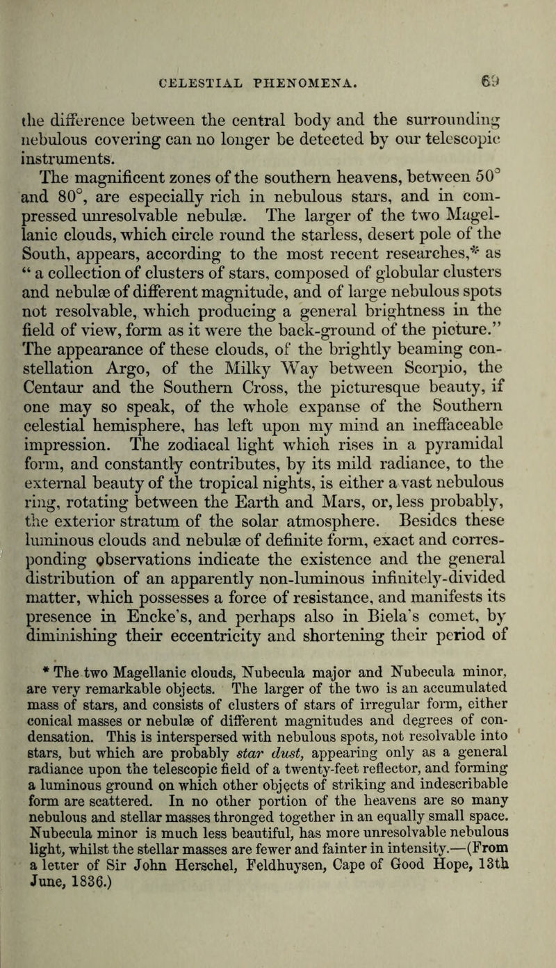 the difference between the central body and the surrounding nebulous covering can no longer be detected by our telescopic instruments. The magnificent zones of the southern heavens, between 50° and 80°, are especially rich in nebulous stars, and in com- pressed unresolvable nebula}. The larger of the two Magel- lanic clouds, which circle round the starless, desert pole of the South, appears, according to the most recent researches,* as “ a collection of clusters of stars, composed of globular clusters and nebulse of different magnitude, and of large nebulous spots not resolvable, which producing a general brightness in the field of view, form as it were the back-ground of the picture.” The appearance of these clouds, of the brightly beaming con- stellation Argo, of the Milky Way between Scorpio, the Centaur and the Southern Cross, the picturesque beauty, if one may so speak, of the whole expanse of the Southern celestial hemisphere, has left upon my mind an ineffaceable impression. The zodiacal light which rises in a pyramidal form, and constantly contributes, by its mild radiance, to the external beauty of the tropical nights, is either a vast nebulous ring, rotating between the Earth and Mars, or, less probably, the exterior stratum of the solar atmosphere. Besides these luminous clouds and nebulae of definite form, exact and corres- ponding observations indicate the existence and the general distribution of an apparently non-luminous infinitely-divided matter, which possesses a force of resistance, and manifests its presence in Encke’s, and perhaps also in Biela's comet, by diminishing their eccentricity and shortening their period of * The two Magellanic clouds, Nubecula major and Nubecula minor, are very remarkable objects. The larger of the two is an accumulated mass of stars, and consists of clusters of stars of irregular form, either conical masses or nebulae of different magnitudes and degrees of con- densation. This is interspersed with nebulous spots, not resolvable into stars, but which are probably star dust, appearing only as a general radiance upon the telescopic field of a twenty-feet reflector, and forming a luminous ground on which other objects of striking and indescribable form are scattered. In no other portion of the heavens are so many nebulous and stellar masses thronged together in an equally small space. Nubecula minor is much less beautiful, has more unresolvable nebulous light, whilst the stellar masses are fewer and fainter in intensity.—(From a letter of Sir John Herschel, Feldhuysen, Cape of Good Hope, 13th June, 1836.)