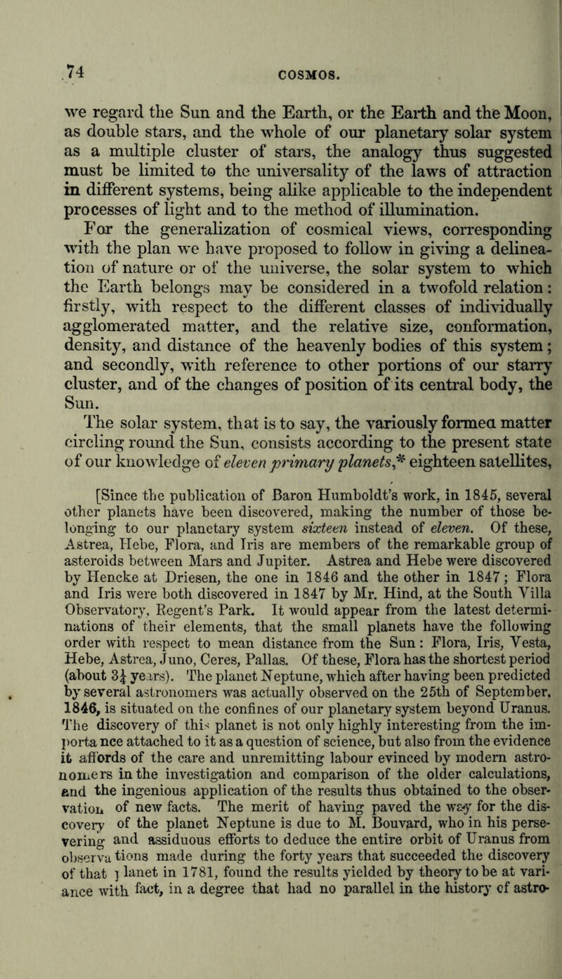 we regard the Sun and the Earth, or the Earth and the Moon, as double stars, and the whole of our planetary solar system as a multiple cluster of stars, the analogy thus suggested must be limited to the universality of the laws of attraction in different systems, being alike applicable to the independent processes of light and to the method of illumination. For the generalization of cosmical views, corresponding with the plan we have proposed to follow in giving a delinea- tion of nature or of the universe, the solar system to which the Earth belongs may be considered in a twofold relation: firstly, with respect to the different classes of individually agglomerated matter, and the relative size, conformation, density, and distance of the heavenly bodies of this system; and secondly, with reference to other portions of our starry cluster, and of the changes of position of its central body, the Sun. The solar system, that is to say, the variously formed matter circling round the Sun, consists according to the present state of our knowledge of eleven primary planets,* eighteen satellites, [Since the publication of Baron Humboldt’s work, in 1845, several other planets have been discovered, making the number of those be- longing to our planetary system sixteen instead of eleven. Of these, Astrea, Hebe, Flora, and Iris are members of the remarkable group of asteroids between Mars and Jupiter. Astrea and Hebe were discovered by Hencke at Driesen, the one in 1846 and the other in 1847; Flora and Iris were both discovered in 1847 by Mr. Hind, at the South Villa Observatory, Regent’s Park. It would appear from the latest determi- nations of their elements, that the small planets have the following order with respect to mean distance from the Sun: Flora, Iris, Vesta, Hebe, Astrea, Juno, Ceres, Pallas. Of these, Flora has the shortest period (about 3£ years). The planet Neptune, which after having been predicted by several astronomers was actually observed on the 25th of September. 1846, is situated on the confines of our planetary system beyond Uranus. The discovery of this planet is not only highly interesting from the im- porta nee attached to it as a question of science, but also from the evidence it affords of the care and unremitting labour evinced by modem astro- nomers in the investigation and comparison of the older calculations, and the ingenious application of the results thus obtained to the obser- vation of new facts. The merit of having paved the way for the dis- covery of the planet Neptune is due to M. Bouvard, who in his perse- vering and assiduous efforts to deduce the entire orbit of Uranus from observa tions made during the forty years that succeeded the discovery of that } lanet in 1781, found the results yielded by theory tobe at vari- ance with fact, in a degree that had no parallel in the history cf astro-