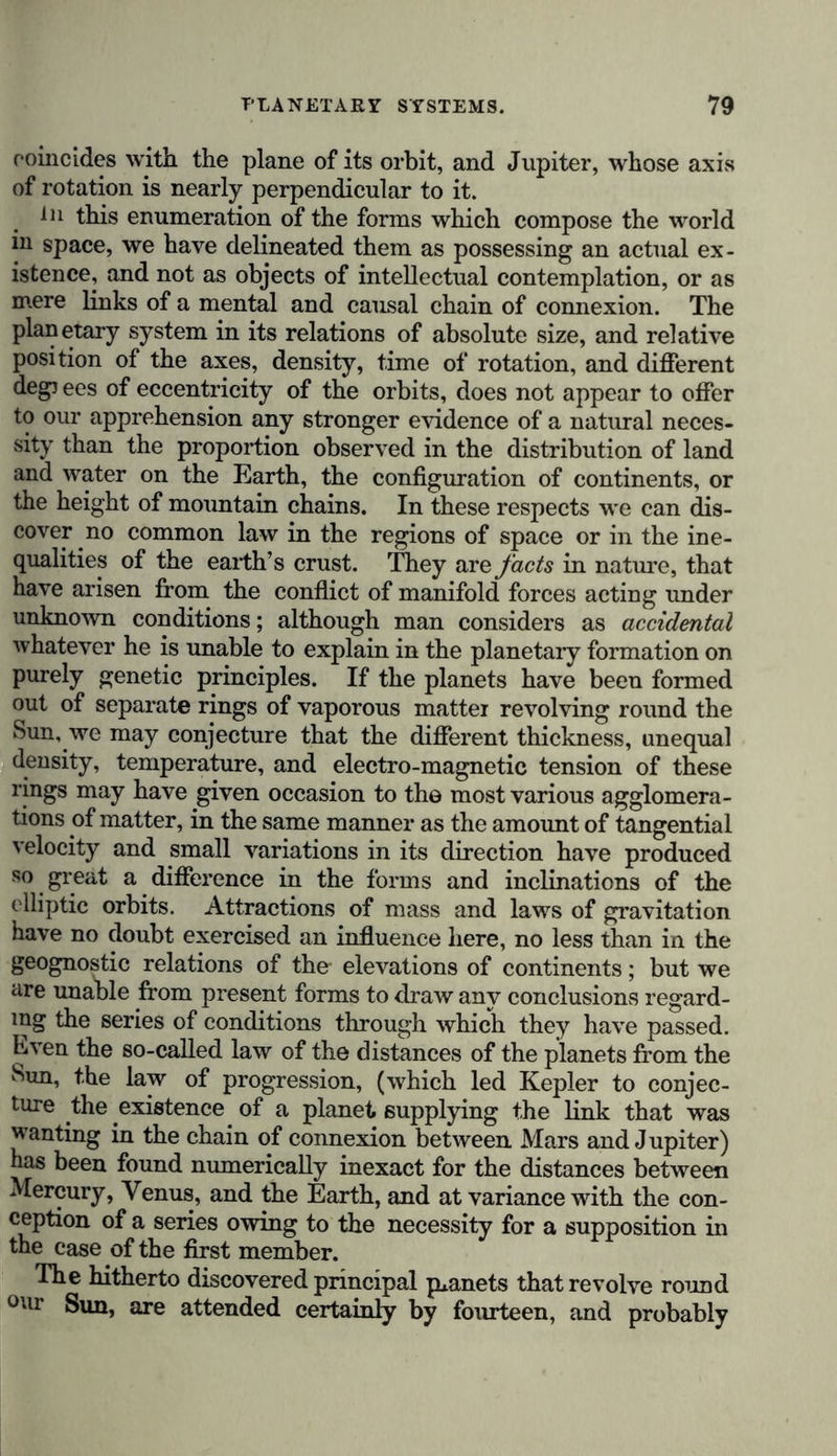 coincides with the plane of its orbit, and Jupiter, whose axis of rotation is nearly perpendicular to it. in this enumeration of the forms which compose the world hi space, we have delineated them as possessing an actual ex- istence, and not as objects of intellectual contemplation, or as mere links of a mental and causal chain of connexion. The planetary system in its relations of absolute size, and relative position of the axes, density, time of rotation, and different deg) ees of eccentricity of the orbits, does not appear to offer to our apprehension any stronger evidence of a natural neces- sity than the proportion observed in the distribution of land and water on the Earth, the configuration of continents, or the height of mountain chains. In these respects we can dis- cover no common law in the regions of space or in the ine- qualities of the earth’s crust. They are facts in nature, that have arisen from the conflict of manifold forces acting under unknown conditions; although man considers as accidental whatever he is unable to explain in the planetary formation on purely genetic principles. If the planets have been formed out of separate rings of vaporous matter revolving round the Sun, we may conjecture that the different thickness, unequal density, temperature, and electro-magnetic tension of these rings may have given occasion to the most various agglomera- tions of matter, in the same manner as the amount of tangential velocity and small variations in its direction have produced so great a difference in the forms and inclinations of the elliptic orbits. Attractions of mass and laws of gravitation have no doubt exercised an influence here, no less than in the geognostic relations of the- elevations of continents; but we are unable from present forms to draw any conclusions regard- ing the series of conditions through which they have passed. Even the so-called law of the distances of the planets from the Sun, the law of progression, (which led Kepler to conjec- ture the existence of a planet supplying the link that was wanting in the chain of connexion between Mars and Jupiter) has been found numerically inexact for the distances between Mercury, Venus, and the Earth, and at variance with the con- ception of a series owing to the necessity for a supposition in the case of the first member. The hitherto discovered principal planets that revolve round our Sun, are attended certainly by fourteen, and probably