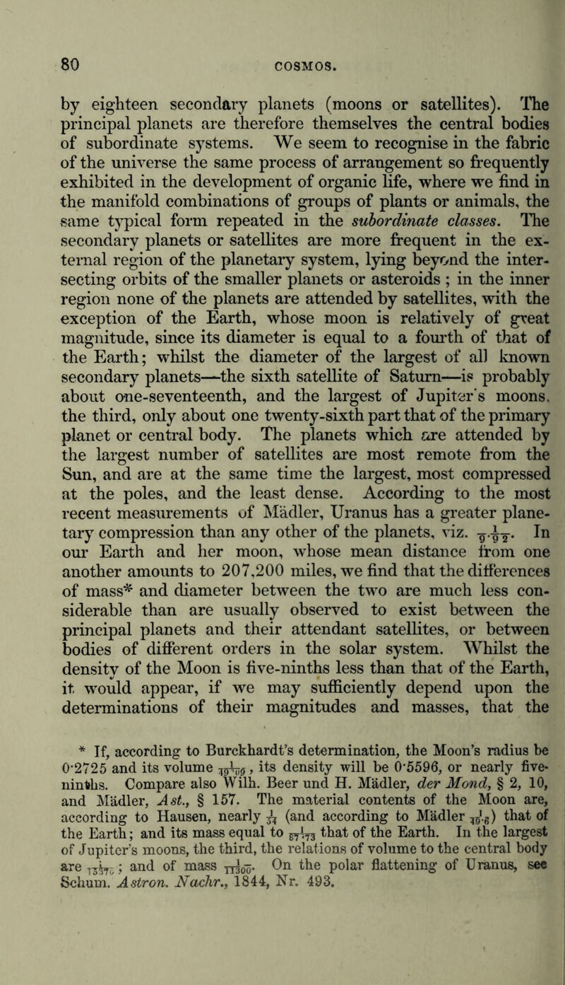 by eighteen secondary planets (moons or satellites). The principal planets are therefore themselves the central bodies of subordinate systems. We seem to recognise in the fabric of the universe the same process of arrangement so frequently exhibited in the development of organic life, where we find in the manifold combinations of groups of plants or animals, the same typical form repeated in the subordinate classes. The secondary planets or satellites are more frequent in the ex- ternal region of the planetary system, lying beyond the inter- secting orbits of the smaller planets or asteroids ; in the inner region none of the planets are attended by satellites, with the exception of the Earth, whose moon is relatively of great magnitude, since its diameter is equal to a fourth of that of the Earth; whilst the diameter of the largest of all known secondary planets—the sixth satellite of Saturn—is probably about one-seventeenth, and the largest of Jupiter's moons, the third, only about one twenty-sixth part that of the primary planet or central body. The planets which are attended by the largest number of satellites are most remote from the Sun, and are at the same time the largest, most compressed at the poles, and the least dense. According to the most recent measurements uf Mädler, Uranus has a greater plane- tary compression than any other of the planets, viz. -g -gT* our Earth and her moon, whose mean distance from one another amounts to 207,200 miles, we find that the differences of mass* and diameter between the two are much less con- siderable than are usually observed to exist between the principal planets and their attendant satellites, or between bodies of different orders in the solar system. Whilst the density of the Moon is five-ninths less than that of the Earth, it would appear, if we may sufficiently depend upon the determinations of their magnitudes and masses, that the * If, according to Burckhardt’s determination, the Moon’s radius be 0-2725 and its volume , its density will be 0*5596, or nearly five* ninths. Compare also Willi. Beer und H. Mädler, der Mond, § 2, 10, and Mädler, Ast., § 157. The material contents of the Moon are, according to Hausen, nearly (and according to Mädler ^.s) that of the Earth; and its mass equal to that of the Earth. In the largest of Jupiter’s moons, the third, the relations of volume to the central body are T3^ ; and of mass yy^. On the polar flattening of U ranus, see Schum. Astron. Nachr., 1844, Nr. 493.