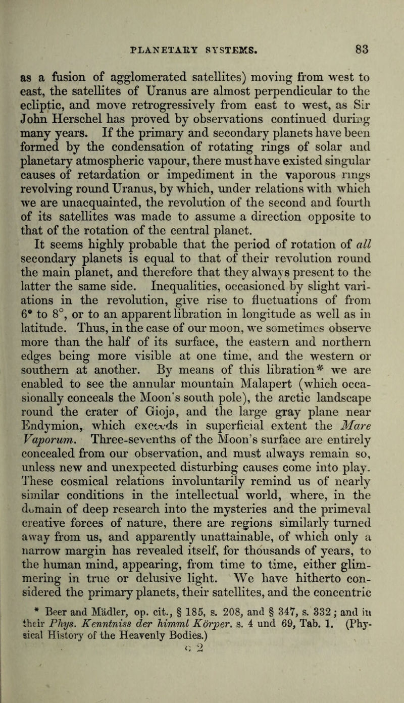as a fusion of agglomerated satellites) moving from west to east, the satellites of Uranus are almost perpendicular to the ecliptic, and move retrogressively from east to west, as Sir John Herschel has proved by observations continued during many years. If the primary and secondary planets have been formed by the condensation of rotating rings of solar and planetary atmospheric vapour, there must have existed singular causes of retardation or impediment in the vaporous rings revolving round Uranus, by which, under relations with which we are unacquainted, the revolution of the second and fourth of its satellites was made to assume a direction opposite to that of the rotation of the central planet. It seems highly probable that the period of rotation of all secondary planets is equal to that of their revolution round the main planet, and therefore that they always present to the latter the same side. Inequalities, occasioned by slight vari- ations in the revolution, give rise to fluctuations of from 6® to 8°, or to an apparent libration in longitude as well as in latitude. Thus, in the case of our moon, we sometimes observe more than the half of its surface, the eastern and northern edges being more visible at one time, and the western or southern at another. By means of this libration* we are enabled to see the annular mountain Malapert (which occa- sionally conceals the Moon's south pole), the arctic landscape round the crater of Gioja, and the large gray plane near Endymion, which exceeds in superficial extent the Mare Vaporum. Three-sevenths of the Moon’s surface are entirely concealed from our observation, and must always remain so, unless new and unexpected disturbing causes come into play. These cosmical relations involuntarily remind us of nearly similar conditions in the intellectual world, where, in the domain of deep research into the mysteries and the primeval creative forces of nature, there are regions similarly turned away from us, and apparently unattainable, of which only a narrow margin has revealed itself, for thousands of years, to the human mind, appearing, from time to time, either glim- mering in true or delusive light. We have hitherto con- sidered the primary planets, their satellites, and the concentric * Beer and Mädler, op. cit., § 185, s. 208, and § 347, s. 332; and in their Phys. Kenntniss der himml Körper, s. 4 und 69, Tab. 1. (Phy- sical History of the Heavenly Bodies.) c 2