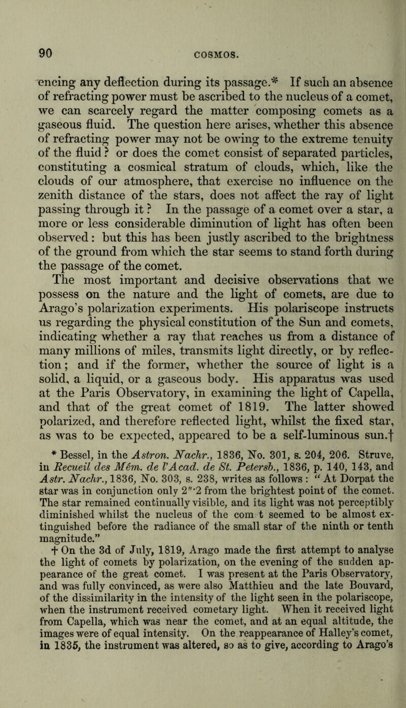 encing any deflection during its passage.* If sucli an absence of refracting power must be ascribed to the nucleus of a comet, we can scarcely regard the matter composing comets as a gaseous fluid. The question here arises, whether this absence of refracting power may not be owing to the extreme tenuity of the fluid ? or does the comet consist of separated particles, constituting a cosmical stratum of clouds, which, like the clouds of our atmosphere, that exercise no influence on the zenith distance of the stars, does not affect the ray of light passing through it ? In the passage of a comet over a star, a more or less considerable diminution of light has often been observed: but this has been justly ascribed to the brightness of the ground from which the star seems to stand forth during the passage of the comet. The most important and decisive observations that we possess on the nature and the light of comets, are due to Arago’s polarization experiments. His polariscope instructs us regarding the physical constitution of the Sun and comets, indicating whether a ray that reaches us from a distance of many millions of miles, transmits light directly, or by reflec- tion ; and if the former, whether the source of light is a solid, a liquid, or a gaseous body. His apparatus was used at the Paris Observatory, in examining the light of Capella, and that of the great comet of 1819. The latter showed polarized, and therefore reflected light, whilst the fixed star, as was to be expected, appeared to be a self-luminous sun.f * Bessel, in the Astron. Nadir., 1836, No. 301, s. 204, 206. Struve, in Recueil des Mem. de VAcad, de St. Petersb., 1836, p. 140, 143, and Astr. Nadir., 1836, No. 303, s. 238, writes as follows : “ At Dorpat the star was in conjunction only 2‘2 from the brightest point of the comet. The star remained continually visible, and its light was not perceptibly diminished whilst the nucleus of the com t seemed to be almost ex- tinguished before the radiance of the small star of the ninth or tenth magnitude.” + On the 3d of July, 1819, Arago made the first attempt to analyse the light of comets by polarization, on the evening of the sudden ap- pearance of the great comet. I was present at the Paris Observatory, and was fully convinced, as were also Matthieu and the late Bouvard, of the dissimilarity in the intensity of the light seen in the polariscope, when the instrument received cometary light. When it received light from Capella, which was near the comet, and at an equal altitude, the images were of equal intensity. On the reappearance of Halley’s comet, in 1835, the instrument was altered, so as to give, according to Arago’s