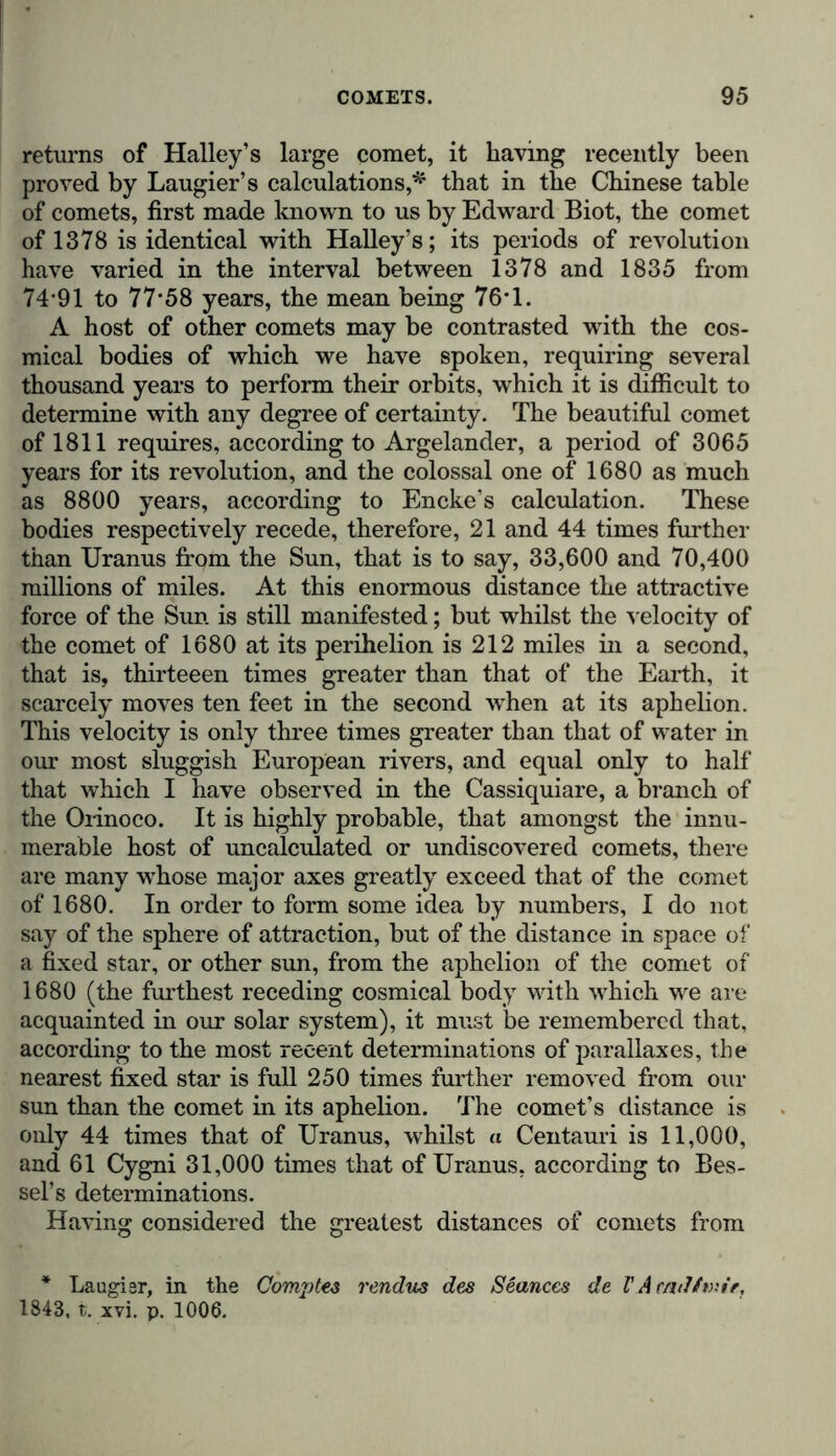 returns of Halley’s large comet, it having recently been proved by Laugier’s calculations,*1 that in the Chinese table of comets, first made known to us by Edward Biot, the comet of 1378 is identical with Halley’s; its periods of revolution have varied in the interval between 1378 and 1835 from 74-91 to 77-58 years, the mean being 76-1. A host of other comets may be contrasted with the cos- mical bodies of which we have spoken, requiring several thousand years to perform their orbits, which it is difficult to determine with any degree of certainty. The beautiful comet of 1811 requires, according to Argelander, a period of 3065 years for its revolution, and the colossal one of 1680 as much as 8800 years, according to Encke’s calculation. These bodies respectively recede, therefore, 21 and 44 times further than Uranus from the Sun, that is to say, 33,600 and 70,400 millions of miles. At this enormous distance the attractive force of the Sun is still manifested; but whilst the velocity of the comet of 1680 at its perihelion is 212 miles in a second, that is, thirteeen times greater than that of the Earth, it scarcely moves ten feet in the second when at its aphelion. This velocity is only three times greater than that of water in our most sluggish European rivers, and equal only to half that which I have observed in the Cassiquiare, a branch of the Orinoco. It is highly probable, that amongst the innu- merable host of uncalculated or undiscovered comets, there are many whose major axes greatly exceed that of the comet of 1680. In order to form some idea by numbers, I do not say of the sphere of attraction, but of the distance in space of a fixed star, or other sun, from the aphelion of the comet of 1680 (the furthest receding cosmical body with which we are acquainted in our solar system), it must be remembered that, according to the most recent determinations of parallaxes, the nearest fixed star is full 250 times further removed from our sun than the comet in its aphelion. The comet’s distance is only 44 times that of Uranus, whilst « Centauri is 11,000, and 61 Cygni 31,000 times that of Uranus, according to Bes- sel’s determinations. Having considered the greatest distances of comets from * Laugisr, in the Comjjtes rendus des Seances de V Arndt wir, 1843, t. xvi. p. 1006.