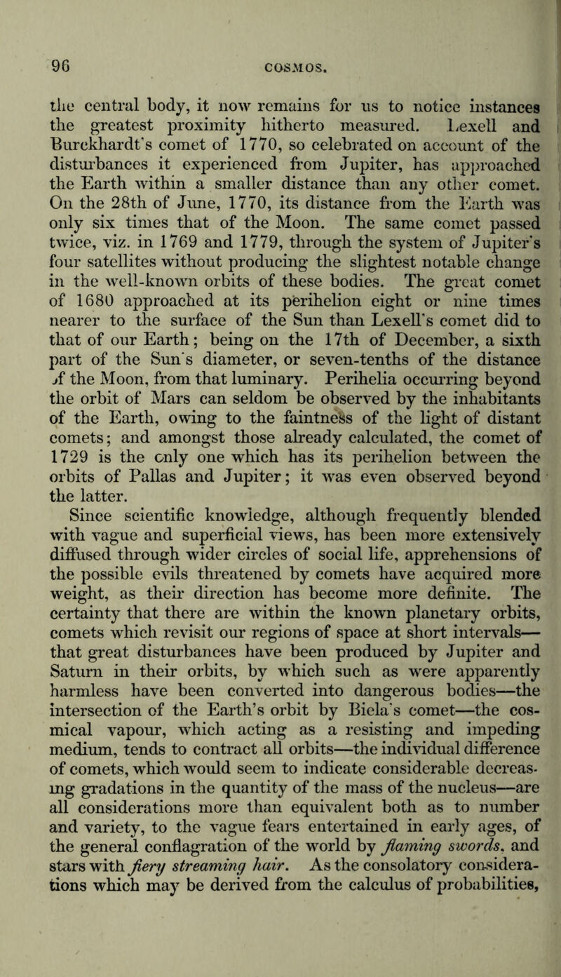 the central body, it now remains for ns to notice instances the greatest proximity hitherto measured. Lexell and Burckhardt's comet of 1770, so celebrated on account of the disturbances it experienced from Jupiter, has approached the Earth within a smaller distance than any other comet. On the 28th of June, 1770, its distance from the Earth was only six times that of the Moon. The same comet passed twice, viz. in 1769 and 1779, through the system of Jupiter's four satellites without producing the slightest notable change in the well-known orbits of these bodies. The great comet of 1680 approached at its perihelion eight or nine times nearer to the surface of the Sun than Lexell's comet did to that of our Earth; being on the 17th of December, a sixth part of the Sun s diameter, or seven-tenths of the distance jf the Moon, from that luminary. Perihelia occurring beyond the orbit of Mars can seldom be observed by the inhabitants of the Earth, owing to the faintness of the light of distant comets; and amongst those already calculated, the comet of 1729 is the only one which has its perihelion between the orbits of Pallas and Jupiter; it was even observed beyond the latter. Since scientific knowledge, although frequently blended with vague and superficial views, has been more extensively diffused through wider circles of social life, apprehensions of the possible evils threatened by comets have acquired more weight, as their direction has become more definite. The certainty that there are within the known planetary orbits, comets which revisit our regions of space at short intervals— that great disturbances have been produced by Jupiter and Saturn in their orbits, by which such as were apparently harmless have been converted into dangerous bodies—the intersection of the Earth’s orbit by Biela's comet—the cos- mi cal vapour, which acting as a resisting and impeding medium, tends to contract all orbits—the individual difference of comets, which would seem to indicate considerable decreas- ing gradations in the quantity of the mass of the nucleus—are all considerations more than equivalent both as to number and variety, to the vague fears entertained in early ages, of the general conflagration of the world by flaming swords, and stars with fiery streaming liair. As the consolatory considera- tions which may be derived from the calculus of probabilities,