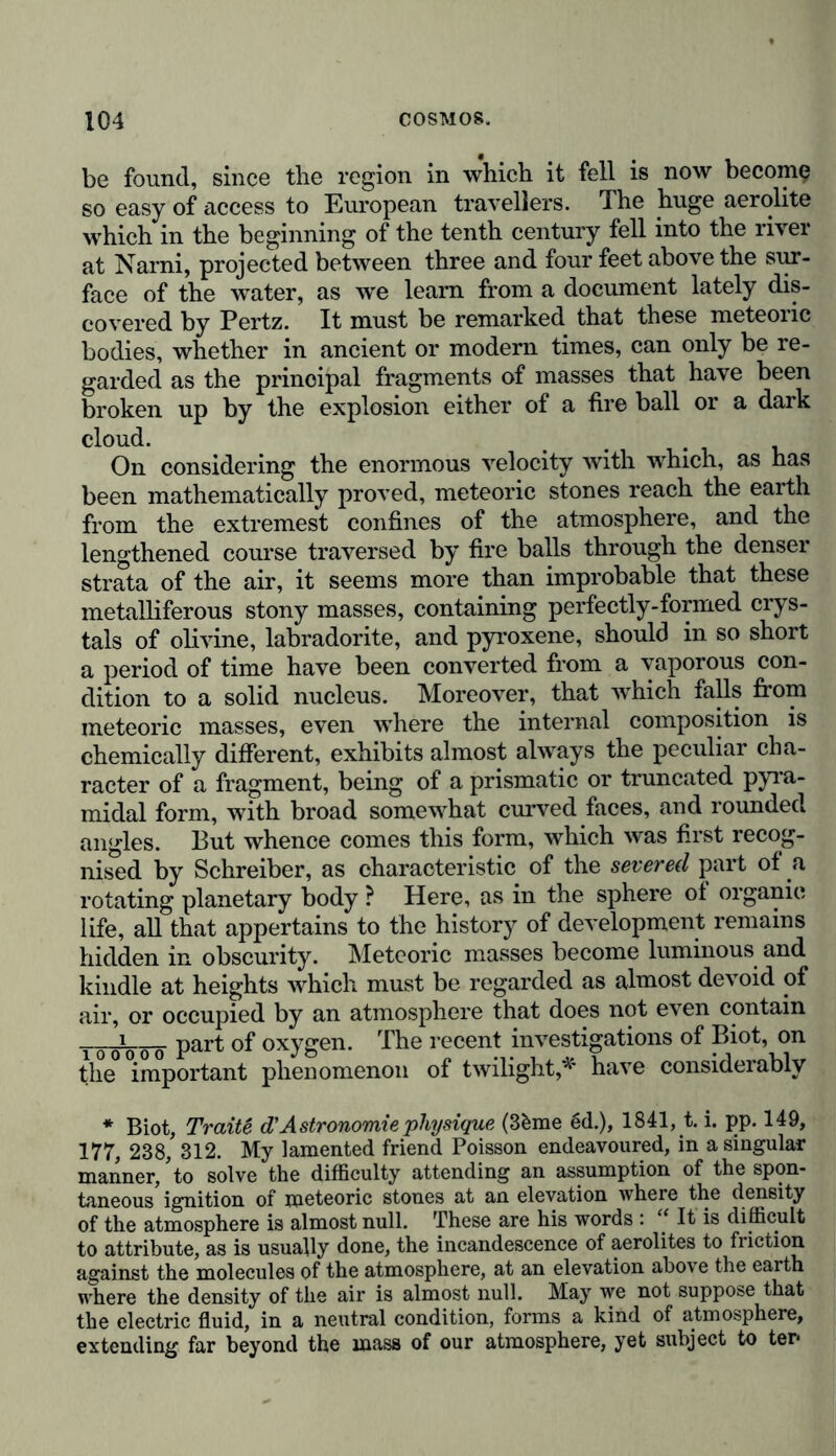 be found, since the region in which it fell is now become so easy of access to European travellers. The huge aerolite which in the beginning of the tenth century fell into the river at Narni, projected between three and four feet above the sur- face of the water, as we learn from a document lately dis- covered by Pertz. It must be remarked that these meteoric bodies, whether in ancient or modern times, can only be re- garded as the principal fragments of masses that have been broken up by the explosion either of a fire ball or a dark cloud. On considering the enormous velocity with which, as has been mathematically proved, meteoric stones reach the earth from the extremest confines of the atmosphere, and the lengthened course traversed by fire balls through the denser strata of the air, it seems more than improbable that these metalliferous stony masses, containing perfectly-formed crys- tals of olivine, labradorite, and pyroxene, should in so short a period of time have been converted from a vaporous con- dition to a solid nucleus. Moreover, that which falls from meteoric masses, even where the internal composition is chemically different, exhibits almost always the peculiar cha- racter of a fragment, being of a prismatic or truncated pyra- midal form, with broad somewhat curved faces, and rounded angles. But whence comes this form, which was first recog- nised by Schreiber, as characteristic of the severed part of a rotating planetary body ? Here, as in the sphere of organic life, all that appertains to the history of development remains hidden in obscurity. Meteoric masses become luminous and kindle at heights which must be regarded as almost devoid of air, or occupied by an atmosphere that does not even contain Tooooo Parf °f oxygen. The recent investigations of Biot, on the important phenomenon of twilight,* have considerably * Biot, Tratte d'Astronomie physique (3&me ed.), 1841, t. i. pp. 149, 177, 238, 312. My lamented friend Poisson endeavoured, in a singular manner,’to solve the difficulty attending an assumption of the spon- taneous ignition of meteoric stones at an elevation where the density of the atmosphere is almost null. These are his words : “ It is difficult to attribute, as is usually done, the incandescence of aerolites to friction against the molecules of the atmosphere, at an elevation above the earth where the density of the air is almost null. May we not suppose that the electric fluid, in a neutral condition, forms a kind of atmosphere, extending far beyond the mass of our atmosphere, yet subject to ter*
