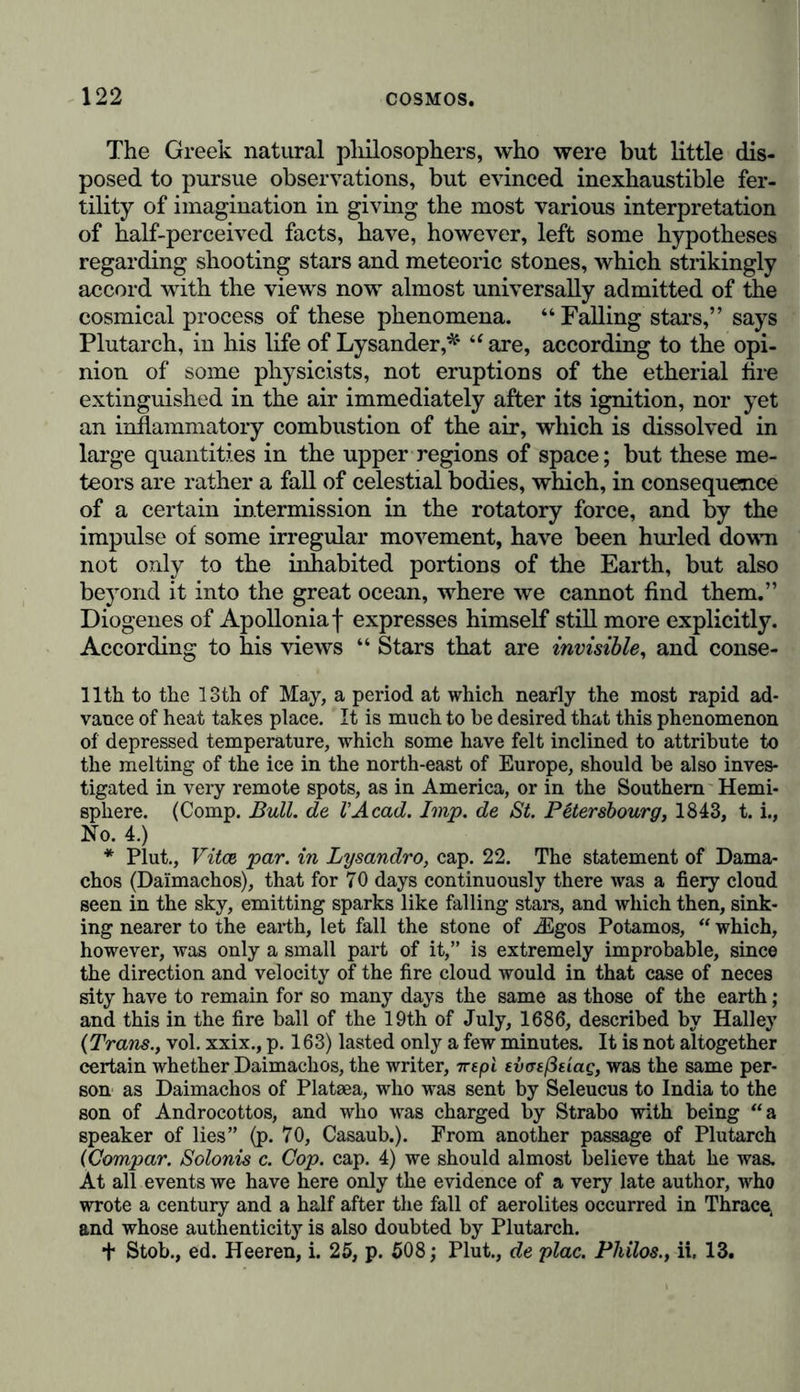 The Greek natural philosophers, who were but little dis- posed to pursue observations, but evinced inexhaustible fer- tility of imagination in giving the most various interpretation of half-perceived facts, have, however, left some hypotheses regarding shooting stars and meteoric stones, which strikingly accord with the views now almost universally admitted of the cosmical process of these phenomena. “Falling stars,” says Plutarch, in his life of Lysander,* “ are, according to the opi- nion of some physicists, not eruptions of the etherial fire extinguished in the air immediately after its ignition, nor yet an inflammatory combustion of the air, which is dissolved in large quantities in the upper regions of space; but these me- teors are rather a fall of celestial bodies, which, in consequence of a certain intermission in the rotatory force, and by the impulse of some irregular movement, have been hurled down not only to the inhabited portions of the Earth, but also beyond it into the great ocean, where we cannot find them.” Diogenes of Apollonia f expresses himself still more explicitly. According to his views “ Stars that are invisible, and conse- 11th to the 13th of May, a period at which nearly the most rapid ad- vance of heat takes place. It is much to be desired that this phenomenon of depressed temperature, which some have felt inclined to attribute to the melting of the ice in the north-east of Europe, should be also inves- tigated in very remote spots, as in America, or in the Southern Hemi- sphere. (Comp. Bull, de I’Acad. Imp. de St. Petersbourg, 1843, t. i., No. 4.) * Plut., Vitae par. in Lysandro, cap. 22. The statement of Dama- chos (Daimachos), that for 70 days continuously there was a fiery cloud seen in the sky, emitting sparks like falling stars, and which then, sink- ing nearer to the earth, let fall the stone of Algos Potamos, “ which, however, was only a small part of it,” is extremely improbable, since the direction and velocity of the fire cloud would in that case of neces sity have to remain for so many days the same as those of the earth; and this in the fire ball of the 19th of July, 1686, described by Halley {Trans., vol. xxix., p. 163) lasted only a few minutes. It is not altogether certain whether Daimachos, the writer, tttpl evtrtßuag, was the same per- son as Daimachos of Plataea, who was sent by Seleucus to India to the son of Androcottos, and who was charged by Strabo with being “a speaker of lies” (p. 70, Casaub.). From another passage of Plutarch (Compar. Solonis c. Cop. cap. 4) we should almost believe that he was. At all events we have here only the evidence of a very late author, who wrote a century and a half after the fall of aerolites occurred in Thrace, and whose authenticity is also doubted by Plutarch. + Stob., ed. Heeren, i. 25, p. 508; Plut., de plac. Philos., ii. 13.