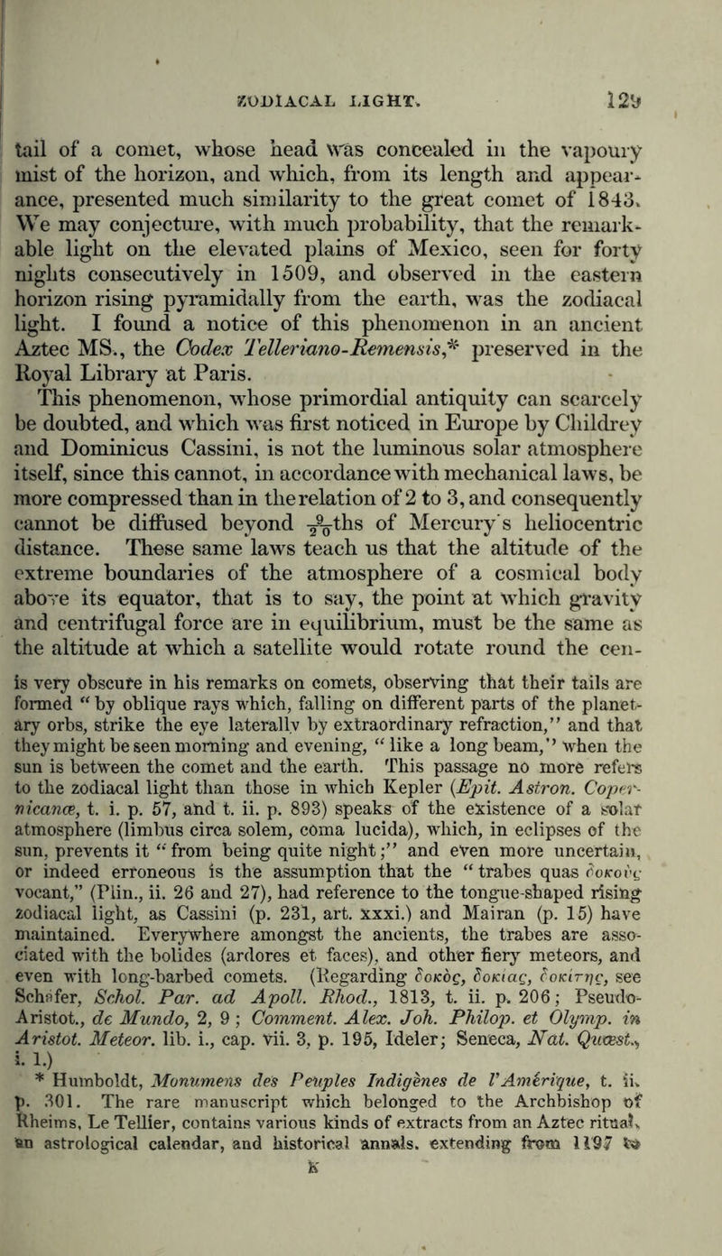 tail of a comet, whose head was concealed in the vapoury mist of the horizon, and which, from its length and appear* ance, presented much similarity to the great comet of 1843. We may conjecture, with much probability, that the remark- able light on the elevated plains of Mexico, seen for forty nights consecutively in 1509, and observed in the eastern horizon rising pyramidally from the earth, was the zodiacal light. I found a notice of this phenomenon in an ancient Aztec MS., the Codex Telleriano-Remensis* preserved in the Royal Library at Paris. This phenomenon, whose primordial antiquity can scarcely be doubted, and which was first noticed in Europe by Childrey and Dominicus Cassini, is not the luminous solar atmosphere itself, since this cannot, in accordance with mechanical laws, be more compressed than in the relation of 2 to 3, and consequently cannot be diffused beyond ¥9^-ths of Mercury's heliocentric distance. These same laws teach us that the altitude of the extreme boundaries of the atmosphere of a cosmieal body above its equator, that is to say, the point at which gravity and centrifugal force are in equilibrium, must be the same as the altitude at which a satellite would rotate round the cen- ts very obscure in his remarks on comets, observing that their tails are formed “ by oblique rays which, falling on different parts of the planet- ary orbs, strike the eye laterally by extraordinary refraction,” and that they might be seen morning and evening, “ like a long beam,’’ when the sun is between the comet and the earth. This passage no more refers to the zodiacal light than those in which Kepler (Epit. Astron. Coper- nicance, t. i. p. 57, and t. ii. p. 893) speaks of the existence of a solar atmosphere (limbus circa solem, coma lucida), which, in eclipses of the sun, prevents it “from being quite nightand even more uncertain, or indeed erroneous is the assumption that the “ trabes quas doicovi; vocant,” (Plin., ii. 26 and 27), had reference to the tongue-shaped rising 2odiacal light, as Cassini (p. 231, art. xxxi.) and Mairan (p. 15) have maintained. Everywhere amongst the ancients, the trabes are asso- ciated with the bolides (ardores et faces), and other fiery meteors, and even with long-barbed comets. (Regarding coKog, SoKiac;, cotcirrjc, see Schafer, Schol. Par. ad Apoll. JRhod., 1813, t. ii. p. 206; Pseudo- Aristot., de Mundo, 2, 9; Comment. Alex. Joh. Philop. et Olymp, in Aristot. Meteor, lib. i., cap. vii. 3. p. 195, Ideler; Seneca, Nat. Quvest., I 1.) * Humboldt, Monumens des Peuples Indigenes de I’Amirique, t. ii. p. 301. The rare manuscript which belonged to the Archbishop of Rheims, Le Tellier, contains various kinds of extracts from an Aztec ritual, fcn astrological calendar, and historical annals, extending from 1197 td K