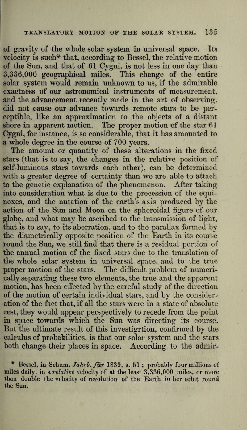 of gravity of the whole solar system in universal space. Its velocity is such*1 that, according to Bessel, the relative motion of the Sun, and that of 61 Cygni, is not less in one day than 3,336,000 geographical miles. This change of the entire solar system would remain unknown to us, if the admirable exactness of our astronomical instruments of measurement, and the advancement recently made in the art of observing, did not cause our advance towards remote stars to be per- ceptible, like an approximation to the objects of a distant shore in apparent motion. The proper motion of the star 61 Cygni, for instance, is so considerable, that it has amounted to a whole degree in the course of 700 years. The amount or quantity of these alterations in the fixed stars (that is to say, the changes in the relative position of self-luminous stars towards each other), can be determined with a greater degree of certainty than we are able to attach to the genetic explanation of the phenomenon. After taking into consideration what is due to the precession of the equi- noxes, and the nutation of the earth’s axis produced by the action of the Sun and Moon on the spheroidal figure of our globe, and what may be ascribed to the transmission of light, that is to say, to its aberration, and to the parallax formed by the diametrically opposite position of the Earth in its course round the Sun, we still find that there is a residual portion of the annual motion of the fixed stars due to the translation of the whole solar system in universal space, and to the true proper motion of the stars. The difficult problem of numeri- cally separating these two elements, the true and the apparent motion, has been effected by the careful study of the direction of the motion of certain individual stars, and by the consider- ation of the fact that, if all the stars were in a state of absolute rest, they would appear perspectively to recede from the point in space towards which the Sun was directing its course. But the ultimate result of this investigrtion, confirmed by the calculus of probabilities, is that our solar system and the stars both change their places in space. According to the admir- * Bessel, in Schum. Jahrb.fiir 1839, s. 51 ; probably four millions of miles daily, in a relative velocity of at the least 3,336,000 miles, or more than double the velocity of revolution of the Earth in her orbit round the Sun.