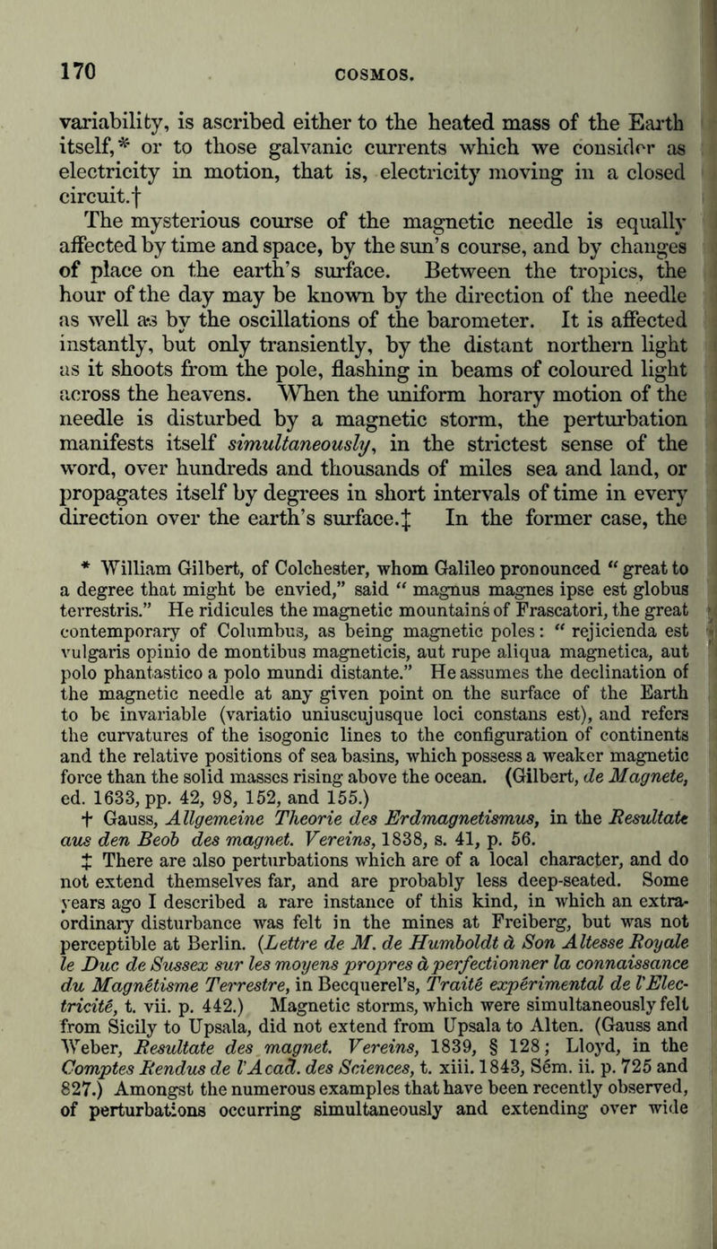 influence of the seasons, scarcely amount to half a degree. In tropical climates this invariable stratum is only one foot below the surface, and this fact has been ingeniously made use of'by Boussingault to obtain a convenient and, as he believes, certain determination of the mean temperature of the air of different places.* This mean temperature of the air at a fixed point, or at a group of contiguous points on the surface, is to a certain degree the fundamental element of the climate and agricultural relations of a district; but the mean temperature of the whole surface is very different from that of the globe itself. The questions so often agitated, whether the mean temperature has experienced any considerable differences in the course of- centuries, whether the climate of a country has deteriorated, and whether the winters have not become milder and the summers cooler—can only be answered by means of the ther- mometer ; this instrument has however scarcely been invented more than two centuries and a half, and its scientific applica- tion hardly dates back 120 years. The nature and novelty of the means interpose, therefore, very narrow limits to our investigation regarding the temperature . of the air. It is quite otherwise however with the solution of the great problem of the internal heat of the whole Earth. As we may judge of uniformity of temperature from the unaltered time of vibra- tion of a pendulum, so we may also learn from the unal- tered rotatory velocity of ‘the Earth the amount of stability in the mean temperature of our globe. This insight into the relations between the length of the day and the heat of the Earth is the result of one of the most brilliant applications of the knowledge we had long possessed of the movement of the heavens to the thermic condition of our planet. The rotatory velocity of the Earth depends on its volume: and, since by the gradual cooling of the mass by radiation, the axis of rota- tion would become shorter, the rotatory velocity would neces- sarily increase, and the length of the day diminish, with a decrease of the temperature. From the comparison of the secular inequalities in the motions of the Moon with the eclipses observed in ancient times, it follows that since the time of Hipparchus, that is, for full 2000 years, the length of * Boussingault, Sur la Profondeur ä laquelle se trouve la couche de Temperature invariable entre les Tropiquts, in the A nnales de Chimie et de Physique, t. liii., 1833, p. 225-247.