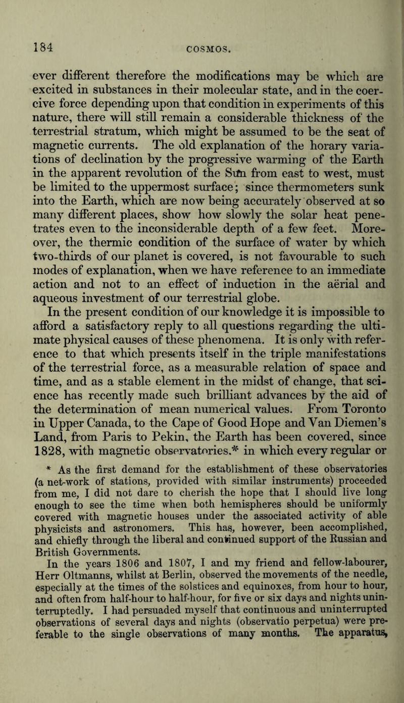 The brilliant discoveries of Oersted, Arago, and Faraday have established a more intimate connexion between the e lectric tension of the atmosphere and the magnetic tension of our terrestrial globe. Whilst Oersted has discovered that electricity excites magnetism in the neighbourhood of the conducting body, Faraday’s experiments have elicited electric currents from the liberated magnetism. Magnetism is one of the manifold forms under which electricity reveals itself. The ancient vague presentiment of the identity of electric and magnetic attraction has been verified in our own times. “ When electrum (amber),” says Pliny, in the spirit of the Ionic natural philosophy of Thales,* “ is animated by friction and heat, it will attract bark and dry leaves, precisely as the loadstone attracts iron.” The same words may be found in the literature of an Asiatic nation, and occur in a eulogium on the loadstone by the Chinese physicist, Kuopho.f I observed with astonishment, on the woody banks of the Ori- noco, in the sports of the natives, that the excitement of electricity by friction was known to these savage races, who occupy the very lowest place in the scale of humanity. Children may be seen to rub the dry, flat and shining seeds or husks of a trailing plant (probably a Negretia) until they are able to attract threads of cotton and pieces of bamboo cane. That which thus delights the naked copper-coloured Indian is , calculated to awaken in our minds a deep and earnest im- pression. What a chasm divides the electric pastime of these savages from the discovery of a metallic conductor, discharg- ing its electric shocks, or a pile composed of many chemically * Of amber (succinum, glessum) Pliny observes (xxxvii. 3.), “ Genera ejus plura. Attritu digitorum accepta caloris anima traliunt in se paleas ac folia arida quae levia sunt, ac ut magnes lapis ferri ramenta quoque.” (Plato, in Timceo, p. 80. Martin, Etude sur le Timee, t. ii, p. 343-346. Strabo, xv., p. 703, Casaub.; Clemens Alex., Strom., ii., p. 370, where sin- gularly enough a difference is made between to aovxiov and to ri\iKTpov.) When Thales, in Aristot. de Anima, 1, 2, and Hippias, in Diog. Laert., i. 24, describe the magnet and amber as possessing a soul, they refer only to a moving principle. t “ The magnet attracts iron as amber does the smallest grain of mustard-seed. It is like a breath of wind which mysteriously penetrates through both, and communicates itself with the rapidity of an arrow.” These are the words of Kuopho, a Chinese panegyrist on the magnet, who wrote in the beginning of the fourth century. (Klaproth, Lettre ä M. A. de Humboldt, sur VInvention de la Boussole, 1834, p. 125.)