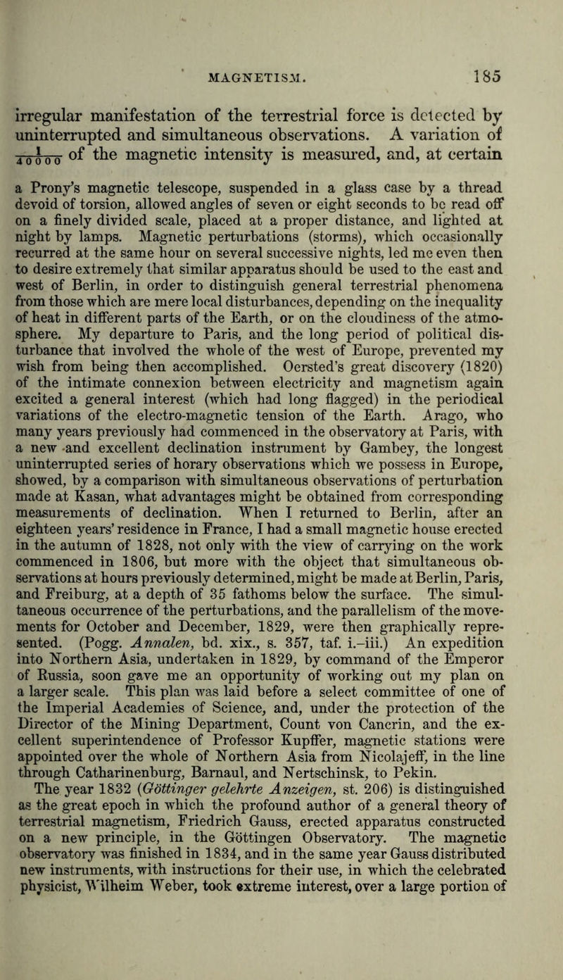 decomposing substances, or a light-engendering magnetic apparatus! In such a chasm lie buried thousands of years that compose the history of the intellectual development of mankind! The incessant change or oscillatory motion which we dis- cover in all magnetic phenomena, whether in those of the inclination, declination and intensity of these forces, according to the hours of the day and the night, and the seasons and the course of the whole year leads us to conjecture the ex- istence of very various and partial systems of electric currents on the surface of the Earth. Are these currents, as in Seebeck’s experiments, thermo-magnetic, and excited directly from un- equal distribution of heat ? Or, should we not rather regard them as induced by the position of the Sun and by solar heat ?* Have the rotation of the planets, and the different degrees of velocity which the individual zones acquire according to their respective distances from the equator, any influence on the distribution of magnetism? Must we seek the seat of these currents, that is to say, of the disturbed electricity, in the atmosphere, in the regions of planetary space, or in the polarity of the Sun and Moon? Galileo, in his celebrated Dialogo, was inclined to ascribe the parallel direction of the axis of the Earth to a magnetic point of attraction seated in universal space. If we represent to ourselves the interior of the Earth as fused and undergoing an enormous pressure, and at a degree of temperature the amount of which we are unable to assign, we must renounce all idea of a magnetic nucleus of the Earth. All magnetism is certainly not lost until we arrive at a white heat,f and it is manifested when iron is at a dark red heat; how- * “ The phenomena of periodical variations depend manifestly on the action of solar heat, operating probably through the medium of thermo- electric currents induced on the Earth’s surface. Beyond this rude guess, however, nothing is as yet known of their physical cause. It is even still a matter of speculation, whether the solar influence be a principal or only a subordinate cause, in the phenomena of terrestrial magnetism.” (iObservations to be made in the Antarctic Expedition, 1840, p. 35.) + Barlow, in the Philos. Trans., for 1822, pt. i., p. 117; Sir David Brewster, Treatise on Magnetism, p. 129. Long before the times of Gilbert and Hooke it was taught in the Chinese work Ow-thsa-tsou that heat diminished the directive force of the magnetic needle. (Klaproth, Lettre ä M. A. de Humboldt, sur VInvention de la Boussole, p. 96.)