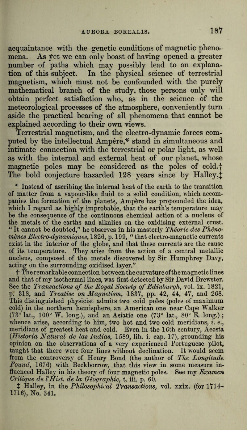 irregular manifestation of tlie terrestrial force is detected by uninterrupted and simultaneous observations. A variation of 4 0 * 00- of the magnetic intensity is measured, and, at certain a Prony’s magnetic telescope, suspended in a glass case by a thread devoid of torsion, allowed angles of seven or eight seconds to be read off on a finely divided scale, placed at a proper distance, and lighted at night by lamps. Magnetic perturbations (storms), which occasionally recurred at the same hour on several successive nights, led me even then to desire extremely that similar apparatus should be used to the east and west of Berlin, in order to distinguish general terrestrial phenomena from those which are mere local disturbances, depending on the inequality of heat in different parts of the Earth, or on the cloudiness of the atmo- sphere. My departure to Paris, and the long period of political dis- turbance that involved the whole of the west of Europe, prevented my wish from being then accomplished. Oersted’s great discovery (1820) of the intimate connexion between electricity and magnetism again excited a general interest (which had long flagged) in the periodical variations of the electro-magnetic tension of the Earth. Arago, who many years previously had commenced in the observatory at Paris, with a new -and excellent declination instrument by Gambey, the longest uninterrupted series of horary observations which we possess in Europe, showed, by a comparison with simultaneous observations of perturbation made at Kasan, what advantages might be obtained from corresponding measurements of declination. When I returned to Berlin, after an eighteen years’ residence in France, I had a small magnetic house erected in the autumn of 1828, not only with the view of carrying on the work commenced in 1806, but more with the object that simultaneous ob- servations at hours previously determined, might be made at Berlin, Paris, and Freiburg, at a depth of 35 fathoms below the surface. The simul- taneous occurrence of the perturbations, and the parallelism of the move- ments for October and December, 1829, were then graphically repre- sented. (Pogg. Annalen, bd. xix., s. 357, taf. i.-iii.) An expedition into Northern Asia, undertaken in 1829, by command of the Emperor of Russia, soon gave me an opportunity of working out my plan on a larger scale. This plan was laid before a select committee of one of the Imperial Academies of Science, and, under the protection of the Director of the Mining Department, Count von Cancrin, and the ex- cellent superintendence of Professor Kupffer, magnetic stations were appointed over the whole of Northern Asia from Nicolajeff, in the line through Catharinenburg, Barnaul, and Nertschinsk, to Pekin. The year 1832 (Göttinger gelehrte Anzeigen, st. 206) is distinguished as the great epoch in which the profound author of a general theory of terrestrial magnetism, Friedrich Gauss, erected apparatus constructed on a new principle, in the Göttingen Observatory. The magnetic observatory was finished in 1834, and in the same year Gauss distributed new instruments, with instructions for their use, in which the celebrated physicist, Wilheim Weber, took extreme interest, over a large portion of