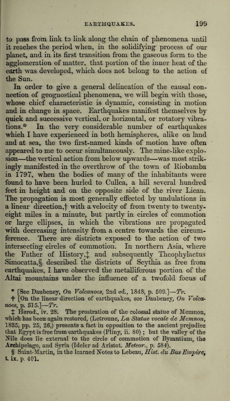 to pass from link to link along the chain of phenomena until it reaches the period when, in the solidifying process of our planet, and in its first transition from the gaseous form to the agglomeration of matter, that portion of the inner heat of the earth was developed, which does not belong to the action of the Sun. In order to give a general delineation of the causal con- nection of geognostical phenomena, we will begin with those, whose chief characteristic is dynamic, consisting in motion and in change in space. Earthquakes manifest themselves by quick and successive vertical, or horizontal, or rotatory vibra- tions.* * * § In the very considerable number of earthquakes which I have experienced in both hemispheres, alike on land and at sea, the two first-named kinds of motion have often appeared to me to occur simultaneously. The mine-like explo- sion—the vertical action from below upwards—was most strik- ingly manifested in the overthrow of the town of Riobamba in 1797, when the bodies of many of the inhabitants were found to have been hurled to Cullca, a hill several hundred feet in height and on the opposite side of the river Lican. The propagation is most generally effected by undulations in a linear direction,! with a velocity of from twenty to twenty- eight miles in a minute, but partly in circles of commotion or large ellipses, in which the vibrations are propagated with decreasing intensity from a centre towards the circum- ference. There are districts exposed to the action of two intersecting circles of commotion. In northern Asia, where the Father of History,! and subsequently Theophylactus Simocatta,§ described the districts of Scythia as free from earthquakes, I have observed the metalliferous portion of the Altai mountains under the influence of a twofold focus of * [See Daubeney, On Volcanoes, 2nd ed., 1848, p. 509.]—TV. t [On the linear direction of earthquakes, see Daubeney, On Volcar noes, p. 515.]—TV. £ Herod., iv. 28. The prostration of the colossal statue of Memnon, which has been again restored, (Letronne, La Statue vocale de Memnon, 1835, pp. 25, 26,) presents a fact in opposition to the ancient prejudice that Egypt is free from earthquakes (Pliny, ii. 80); but the valley of the Nile does lie external to the circle of commotion of Byzantium, the Archipelago, and Syria (Ideler ad Aristot. Meteor., p. 584). § Saint-Martin, in the learned Notes to Lebeau, Hist, du Bas Empire, t. ix. p. 401.