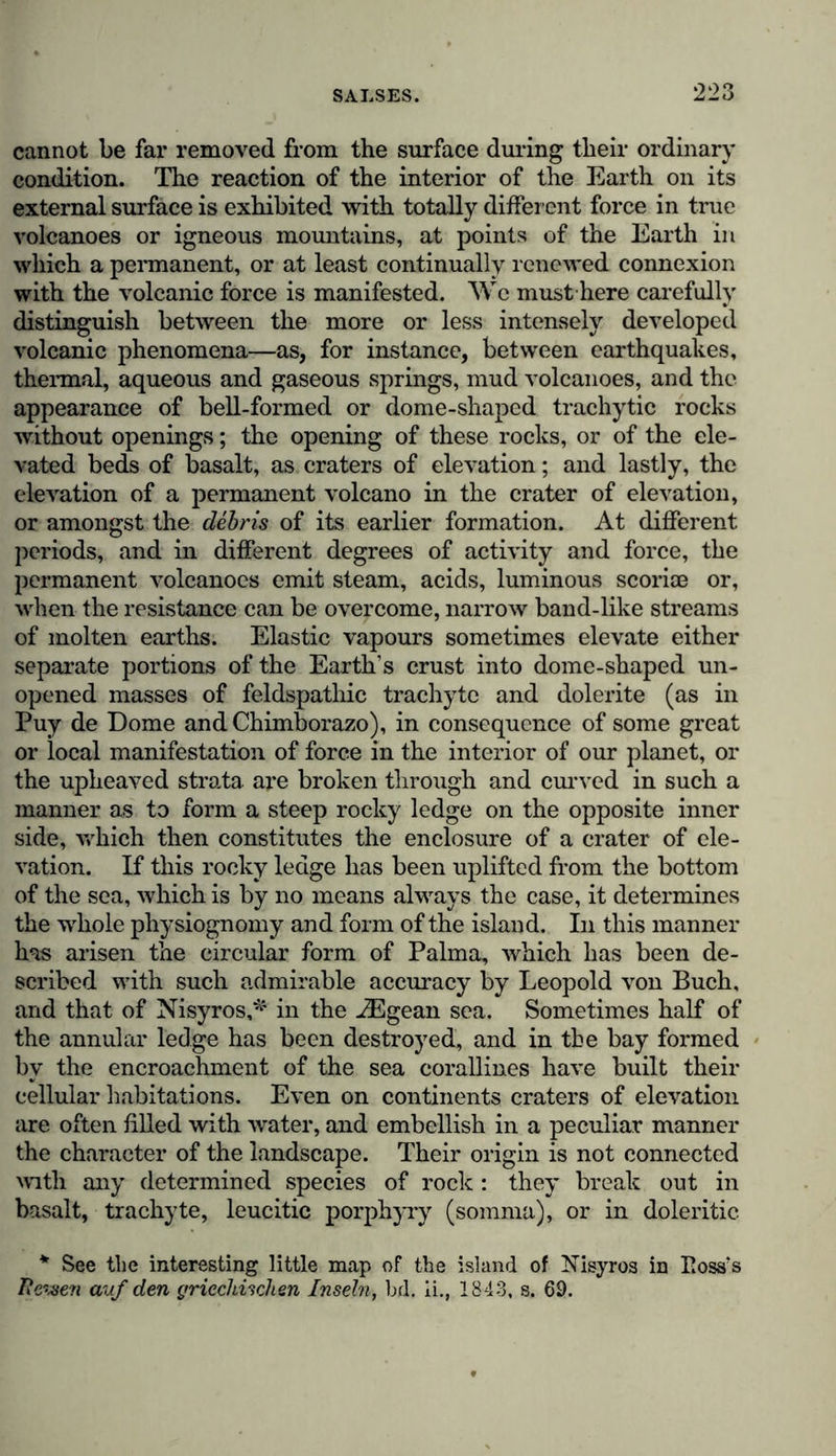 Bishop of Pertusa, was led to adopt very correct \iews regarding the phenomenon of the hot springs at Carthage. On being asked what was the cause of boiling water bursting from the earth, he replied, “Fire is nourished in the clouds and in the interior of the earth, as Etna and other mountains near Naples may teach you. The subterranean waters rise as if through siphons. The cause of hot springs is this : waters which are more remote from the subterranean fire are colder, whilst those which rise nearer the fire are heated by it, and bring with them to the surface which we inhabit an insup- portable degree of heat.” As earthquakes are often accompanied by eruptions of water and vapours, we recognise in the Salses * or small mud- volcanoes, a transition from the changing phenomena presented by these eruptions of vapour and thermal springs, to the more powerful and awful activity of the streams of lava that • flow from volcanic mountains. If we consider these moun- tains as springs of molten earths producing volcanic rocks, we must remember that thermal waters, when impregnated with carbonic acid and sulphurous gases, are continually forming horizontally ranged strata of limestone, (travertine), or conical elevations, as in Northern Africa (in Algeria) and in the Banos of Caxamarca on the western declivity of the Peruvian Cor- dilleras. The travertine of Van Diemen’s Land (near Hobart Town) contains, according to Charles Darwin, remains of a vegetation that no longer exists. Lava and travertine, which are constantly forming before our eyes, present us with the two extremes of geognostic relations. Salses deserve more attention than they have hitherto re- ceived from geognosists. Their grandeur has been overlooked, because of the two conditions to which they are subject, it is only the more peaceful state in which they may continue for centuries, which has generally been described : their origin is however accompanied by earthquakes, subterranean thunder, * [True volcanoes^ as we have seen, generate sulphuretted hydrogen and muriatic acid, upheave tracts of land, and emit streams of melted feldspathic materials; Salses, on the contrary, disengage little else hut carburetted hydrogen, together with bitumen and other products of the distillation of coal, and pour forth no other torrents except of mud, or argillaceous materials mixed up with water. Daubeney, op. cit., p. 540.]—TV.