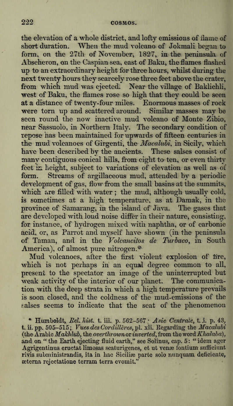 the elevation of a whole district, and lofty emissions of flame of short duration. When the mud volcano of Jokmali began to form, on the 27th of November, 1827, in the peninsula of Abschevon, on the Caspian sea, east of Baku, the flames flashed up to an extraordinary height for three hours, whilst during the next twenty hours they scarcely rose three feet above the crater, from which mud was ejected. Near the village of Baklichli, west of Baku, the flames rose so high that they could be seen at a distance of twenty-four miles. Enormous masses of rock were torn up and scattered around. Similar masses may be seen round the now inactive mud volcano of Monte Zibio, near Sassuolo, in Northern Italy. The secondary condition of repose has been maintained for upwards of fifteen centuries in the mud volcanoes of Girgenti, the Macalubi, in Sicily, which have been described by the ancients. These salses consist of many contiguous conical hills, from eight to ten, or even thirty feet in height, subject to variations of elevation as well as of form. Streams of argillaceous mud, attended by a periodic development of gas, flow from the small basins at the summits, which are filled with water ; the mud, although usually cold, is sometimes at a high temperature, as at Damak, in the province of Samarang, in the island of Java. The gases that are developed with loud noise differ in their nature, consisting, for instance, of hydrogen mixed with naphtha, or of carbonic acid, or, as Parrot and myself have* shown (in the peninsula of Taman, and in the Volcancitos de Turbaco, in South America), of almost pure nitrogen.* Mud volcanoes, after the first violent explosion of tire, which is not perhaps in an equal degree common to all, present to the spectator an image of the uninterrupted but weak activity of the interior of our planet. The communica- tion with the deep strata in which a high temperature prevails is soon closed, and the coldness of the mud-emissions of the salses seems to indicate that the seat of the phenomenon * Humboldt, Rel. hist. t. iii. p. 562-567; A sie Centrede, t. i. p. 43, t. ii. pp. 505-515; Vues des Cordilleres, pi. xli. Itegarding the Macalubi (the Arabic Makhlub, the overthrownor inverted, from the word Khalaba), and on “ the Earth ejecting fluid earth,” see Solinus, cap. 5: “ idem ager Agrigentinus eructat limosas scaturigencs, et ut venae fontium suffleiunt rivis subministrandis, ita in liac Siciliae parte solo nunquam deficientc, oetema rejectatione terrain terra evomit.”