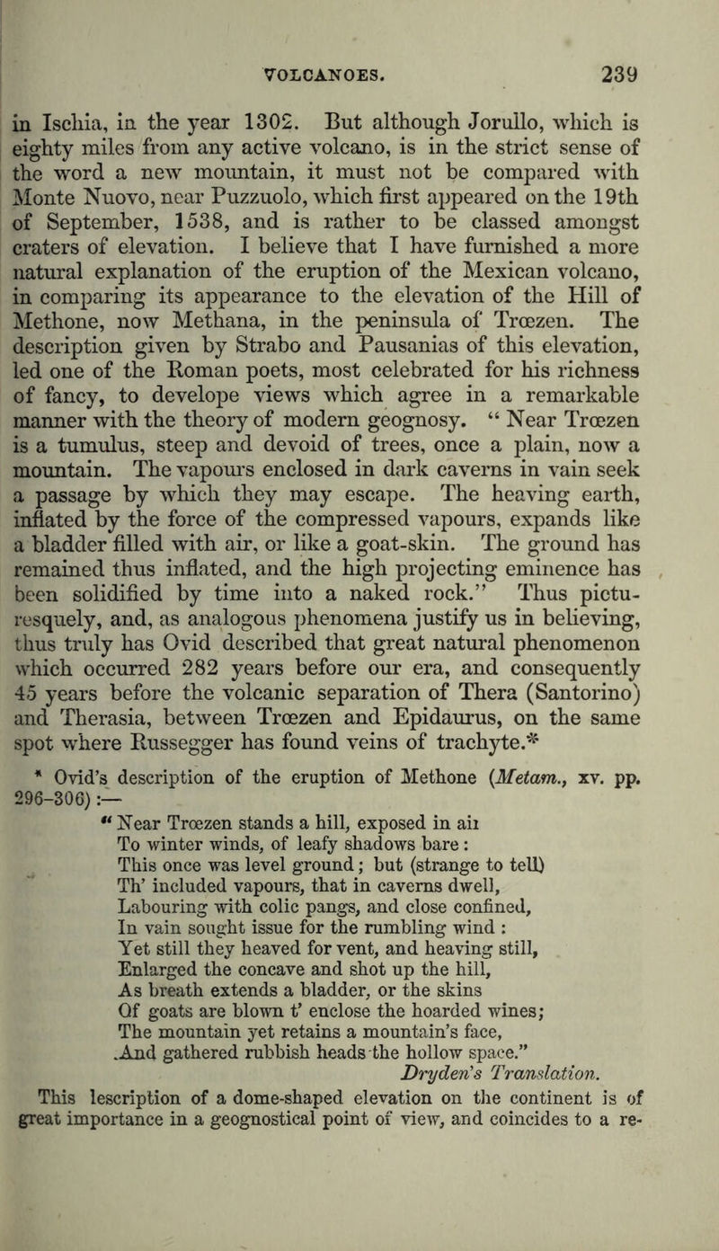 eruption, distributed almost regularly in all directions; under the second, those lying at some little distance from one another, forming, as it were, chimneys or vents along an extended fissure. Linear volcanoes again admit of further subdivision ; namely, those which rise like separate conical islands from the bottom of the sea, being generally parallel with a chain of primitive mountains whose foot they appear to indicate, and those vol- canic chains which are elevated on the highest ridges of these mountain chains, of which they form the summits.* The Peak of Teneriffe, for instance, is a central volcano, being the central point of the volcanic group to which the eruption of Palma and Lancerote may be referred. The long rampart- like chain of the Andes, which is sometimes single, and some- times divided into two or three parallel branches, connected by various transverse ridges, presents, from the south of Chili to the north-west coast of America, one of the grandest in- stances of a continental volcanic chain. The proximity of active volcanoes is always manifested in the chain of the Andes, by the appearance of certain rocks (as dolerite, mela- phyre, trachyte, andesite, and dioritic porphyry), which divide the so-called primitive rocks, the transition slates and sand- stones, and the stratified formations. The constant recurrence of this phenomenon convinced me long since that these spo- radic rocks were the seat of volcanic phenomena, and were connected with volcanic eruptions. At the foot of the grand Tunguragua, near Penipe, on the banks of the Rio Puela, I first distinctly observed mica slate resting on granite, broken through by a volcanic rock. In the volcanic chain of the new continent, the separate volcanoes are occasionally, when near together, in mutual de- pendence upon one another ; and it is even seen that the volcanic activity for centuries together has moved on in one * Leopold von Buch, Physical. Beschreib, der Canarischen Inseln, s. 326-407. I doubt if we can agree with the ingenious Charles Darwin (Geological Observations on Volcanic Islands, 1844, p. 127) in regard- ing central volcanoes in general as volcanic chains of small extent on parallel fissures. Friedrich Hoffman believes that in the group of the Lipari Islands, which he has so admirably described, and in which two eruption fissures intersect near Panaria, he has found an intermediate link between the two principal modes in which volcanoes appear, namely, the central volcanoes and volcanic chains of Yon Buch (PoggendorfF Annalen der Physik, bd. xxvi. s. 81-88.)