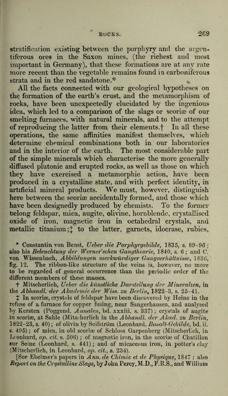 fissures filled with rock-salt, which occurred in such consider- able masses, as occasionally to lead to its being disposed of by contraband trade. On both declivities of the Pyrenees, the connection of diorite and pyroxene, and dolomite, gyp- sum and rock-salt cannot be questioned;* * * § and here, as in the other phenomena which we have been considering, everything bears evidence of the action of subterranean forces on the sedimentary strata of the ancient sea. There is much difficulty in explaing the origin of the beds of pure quartz, which occur in such large quantities in South America, and impart so peculiar a character to the chain of the Andes.f In descending towards the South Sea, from Caxamarca towards Guangamarca, I have observed vast masses of quartz, from 7000 to 8000 feet in height, superposed sometimes on porphyry devoid of quartz, and sometimes on diorite. Can these beds have been transformed from sand- stone, as Elie de Beaumont conjectures in the case of the quartz strata on the Col de la Poissonniere, east of Brian^on?! In the Brazils, in the diamond district of Minas Geraes and St. Paul, which has recently been so accurately investigated by Clausen, plutonic action has developed in dioritic veins, sometimes ordinary mica, and sometimes specular iron in quartzose itacolumite. The diamonds of Grammagoa are imbedded in strata of solid silica, and are occasionally enveloped in laminae of mica, like the garnets found in mica slate. The diamonds that occur furthest to the north, as those discovered in 1829 at 58° lat., on the European slope of the Uralian Mountains, bear a geognostic relation to the black carboniferous dolomite of Adolffskoi § and to augitic porphyry, although more accurate observations are required in order frilly to elucidate this subject. Amongst the most remarkable phenomena of contact, we must, finally, enumerate the formation of garnets in argil- laceous schist in contact with basalt and dolerite, (as in Northumberland and the Island of Anglesea), and the occur- * Dufrenoy, in the Memoires geologiques, t. ii. p. 145 and 179. f Humboldt, Essai geogn. sur le Gisement des Roches, p. 93 • A sie centrale, t. iii. p. 532. t Ehe de Beaumont, in the Annales des Sciences Naturelles, t. X7. p. 362 ; Murchison, Silurian System, p. 286. § Rose, Reise nach dem Ural, bd. i. s. 364 und 367.