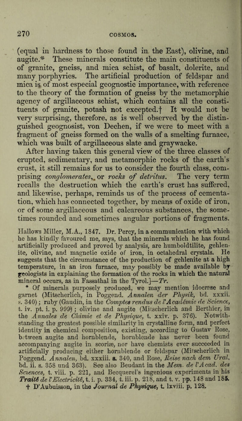 rence of a vast number of beautiful and most various crystals, as garnets, vesuvian, augite, and ceylanite, on the surfaces of contact between the erupted and sedimentary rock, as for instance, on the junction of the syenite of Monzon with dolomite and compact limestone.* In the Island of Elba masses of serpentine, which perhaps nowhere more clearly indicate the character of erupted rocks, have occasioned the sub- limation of iron glance and red oxide of iron in fissures of cal- careous sandstone.f We still daily find the same iron glance formed by sublimation from the vapours and the walls of the fissures of open veins on the margin of the crater, and in the fresh lava currents of the volcanoes of Stromboli, Vesuvius, and Etna. | The veins, that are thus formed beneath our eyes by volcanic forces, where the contiguous rock has already attained a certain degree of solidification, show us how in a similar manner mineral and metallic veins may have been everywhere formed in the more ancient periods of the world, where the solid but thinner crust of our planet, shaken by earthquakes, and rent and fissured by the change of volume to which it was subjected in cooling, may have presented many communications with the interior, and many passages for the escape of vapours impregnated with earthy and metallic substances. The arrangement of the particles in layers parallel with the margins of the veins, the regular recurrence of analogous layers on the opposite sides of the veins, (on their different walls), and, finally, the elongated cellular cavities in the middle, frequently afford direct evi- dence of the plutonic process of sublimation in metalliferous veins. As the traversing rocks must be of more recent origin than the traversed, we learn from the relations of * Leop. von Buch, Briefe, s. 109-129. See also Ehe de Beaumont, On the contact of Granite with the Beds of the Jura, in the Mem. geol., t. ii. p. 408. + Hoffman, Reise, s. 30 und 37. X On the chemical process in the formation of specular iron, see Gay- Lussac, in the Annales de Chimie, t. xxii. p. 415, and Mitscherlich, in Poggend. Annalen, bd. xv. s. 630. Moreover, crystals of olivine have been formed (probably by sublimation) in the cavities of the obsidian of Cerro del Jacal, which I brought from Mexico (Gustav Rose, in Pog- gend. Annalen, bd. x. s. 323). Hence olivine occurs in basalt, lava, obsidian, artificial scoriae, in meteoric stones, in the syenite of Elfdale, and (as hyalosiderite) in the Wacke of the Kaiserstuhl.