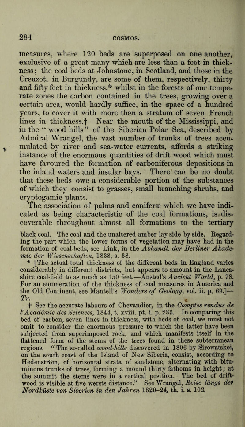 of which has made such brilliant advances in modern times.* * * § The coal measures contain not only fern-like cryptogamic plants and phanerogamic monocotyledons (grasses, yucca-like liliaceoG, and palms), but also gymnospermic dicotoledons (coni- fer® and cycadese), amounting in all to nearly 400 species, as characteristic of the coal formations. Of these we will only enumerate arborescent calamites and lycopodiaceae, scaly lepi- dodendra, sigillarise, 'which attain a height of sixty feet, ajid are sometimes found standing upright, being distinguished by a double system of vascular bundles, cactus-like stigmariae, a great number of ferns, in some cases the stems, and in others the fronds alone being found, indicating by their abundance the insular form of the dry land,f cycadese,J especially palms, although fewer in number,§ asterophyllites, having whorl-like weaves, and allied to the naiades, with araucaria-like coniferse,|| which exhibit faint traces of annual rings. This difference of character from our present vegetation, manifested in the vegetative forms which were so luxuriously developed on the drier and more elevated portions of the old red sandstone, was maintained through all the subsequent epochs to the most recent chalk formations; amidst the peculiar character- istics'exhibited in the vegetable forms contained in the coal measures, there is. however, a strikingly marked prevalence * By the important labours of Count Sternberg, Adolphe Brongniart, Göppert, and Lindley. f See Robert Brown’s Botany oj Congo, p. 42, and the Memoir of the unfortunate D’Urville, De la distribution des Fougeres sur la sur- face du Globe Terrestre. t Such are the cycadese discovered by Count Sternberg in the old car- boniferous formation at Radnitz in Bohemia, and described by Corda, (two species of cycatides and zamites Cordai; see Göppert, Fossile Cyca- deen in den Arbeiten der Scliles. Gesellschaß, für vaterl. Cultur im J. 1843, s. 33, 37, 40, and 50). A cycadea (Pterophyllum gonorrhachis, Göpp.) has also been found in the carboniferous formations in Upper Silesia, at Königshütte. § Lindley, Fossil Flora, ISTo. xv. p. 163. || Fossil Conferee, in Buckland’s Geology, pp. 483-490. Witham has the great merit of having first recognised the existence of conifer® in the early vegetation of the old carboniferous formation; almost all the trunks of trees found in this formation were previously regarded aa palms. The species of the genus Araucaria are, however, not pecu- liar to the coal formations of the British islands; they likewise occur in Upper Silesia.