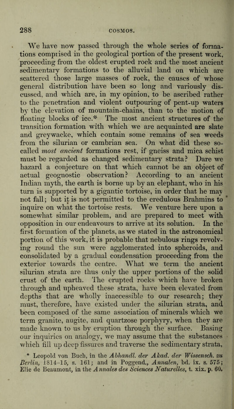 We have now passed through the whole series of forma- tions compiised in the geological portion of the present work, proceeding from the oldest erupted rock and the most ancient sedimentary formations to the alluvial land on which are scattered those large masses of rock, the causes of whose general distribution have been so long and variously dis- cussed, and which are, in my opinion, to be ascribed rather to the penetration and violent outpouring of pent-up waters by the elevation of mountain-chains, than to the motion of floating blocks of ice.* The most ancient structures of the transition formation with which we are acquainted are slate and greywacke, which contain some remains of sea weeds from the silurian or Cambrian sea. On what did these so- called most ancient formations rest, if gneiss and mica schist must be regarded as changed sedimentary strata? Dare we hazard a conjecture on that which cannot be an object of actual geognostic observation ? According to an ancient Indian myth, the earth is borne up by an elephant, who in his turn is supported by a gigantic tortoise, in order that he may not fall; but it is not permitted to the credulous Brahmins to ’ inquire on what the tortoise rests. We venture here upon a somewhat similar problem, and are prepared to meet with opposition in our endeavours to arrive at its solution. In the first formation of the planets, as we stated in the astronomical portion of this work, it is probable that nebulous rings revolv- ing round the sun were agglomerated into spheroids, and consolidated by a gradual condensation proceeding from the exterior towards the centre. What we term the ancient silurian strata are thus only the upper portions of the solid crust of the earth. The erupted rocks which have broken through and upheaved these strata, have been elevated from depths that are wholly inaccessible to our research; they must, therefore, have existed under the silurian strata, and been composed of the same association of minerals which we term granite, augite, and quartzose porphyry, when they are made known to us by eruption through the surface. Basing our inquiries on analogy, we may assume that the substances which till up deep fissures and traverse the sedimentary strata, * Leopold von Buch, in the Abhandl. der A had. der Wissensch. zu Berlin, 1814-15, s. 161; and in Poggend., Annalen, bd. ix. s. 575; Elie de Beaumont, in the Annales des Sciences Naturelles, t. xix, p. 60,