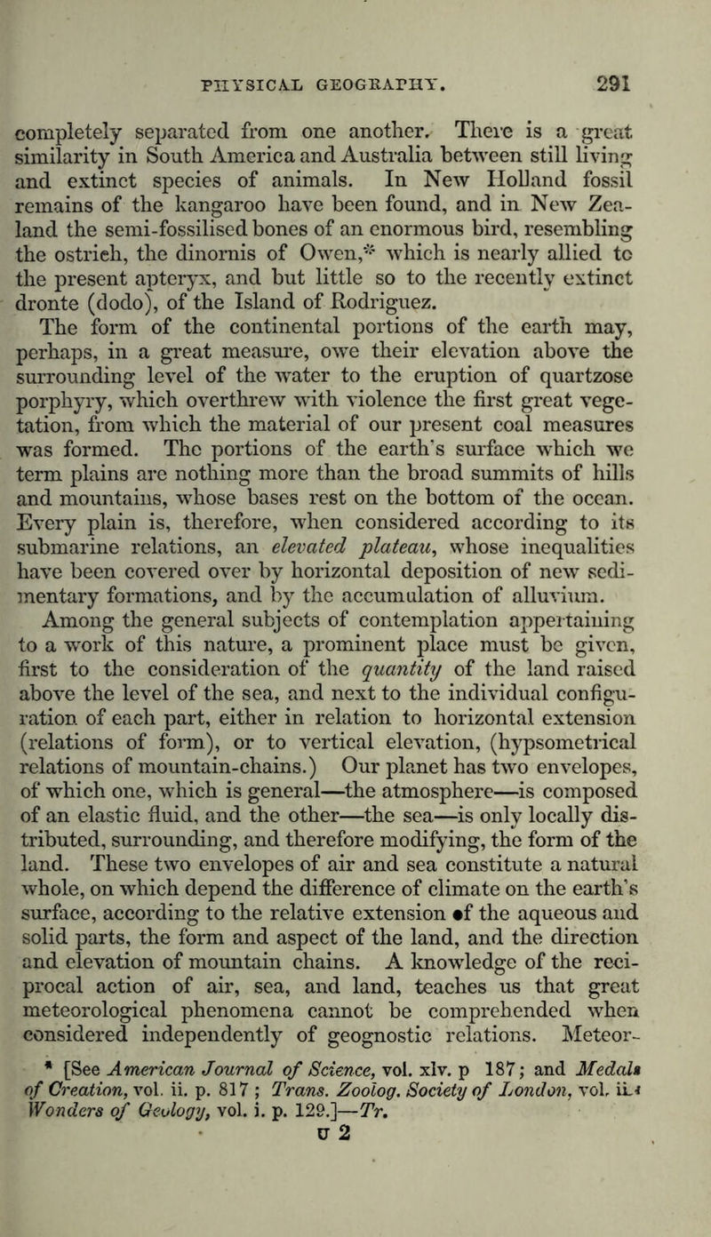 completely separated from one another. There is a great similarity in South America and Australia between still living and extinct species of animals. In New Holland fossil remains of the kangaroo have been found, and in New Zea- land the semi-fossilised bones of an enormous bird, resembling the ostrieh, the dinornis of Owen,* which is nearly allied to the present apteryx, and but little so to the recently extinct dronte (dodo), of the Island of Hodriguez. The form of the continental portions of the earth may, perhaps, in a great measure, owe their elevation above the surrounding level of the water to the eruption of quartzose porphyry, which overthrew with violence the first great vege- tation, from which the material of our present coal measures was formed. The portions of the earth's surface which wc term plains are nothing more than the broad summits of hills and mountains, whose bases rest on the bottom of the ocean. Every plain is, therefore, when considered according to its submarine relations, an elevated plateau, whose inequalities have been covered over by horizontal deposition of new sedi- mentary formations, and by the accumulation of alluvium. Among the general subjects of contemplation appertaining to a work of this nature, a prominent place must be given, first to the consideration of the quantity of the land raised above the level of the sea, and next to the individual configu- ration of each part, either in relation to horizontal extension (relations of form), or to vertical elevation, (hypsometrical relations of mountain-chains.) Our planet has two envelopes, of which one, which is general—the atmosphere—is composed of an elastic fluid, and the other—the sea—is only locally dis- tributed, surrounding, and therefore modifying, the form of the land. These two envelopes of air and sea constitute a natural whole, on which depend the difference of climate on the earth’s surface, according to the relative extension «f the aqueous and solid parts, the form and aspect of the land, and the direction and elevation of mountain chains. A knowledge of the reci- procal action of air, sea, and land, teaches us that great meteorological phenomena cannot be comprehended when considered independently of geognostic relations. Meteor- * [See American Journal of Science, vol. xlv. p 187; and Medal» of Creation, vol. ii. p. 817 ; Trans. Zoolog. Society of London, vol, iL&lt; Wonders of Geology, vol. i. p. 129.]—Tr. ü 2