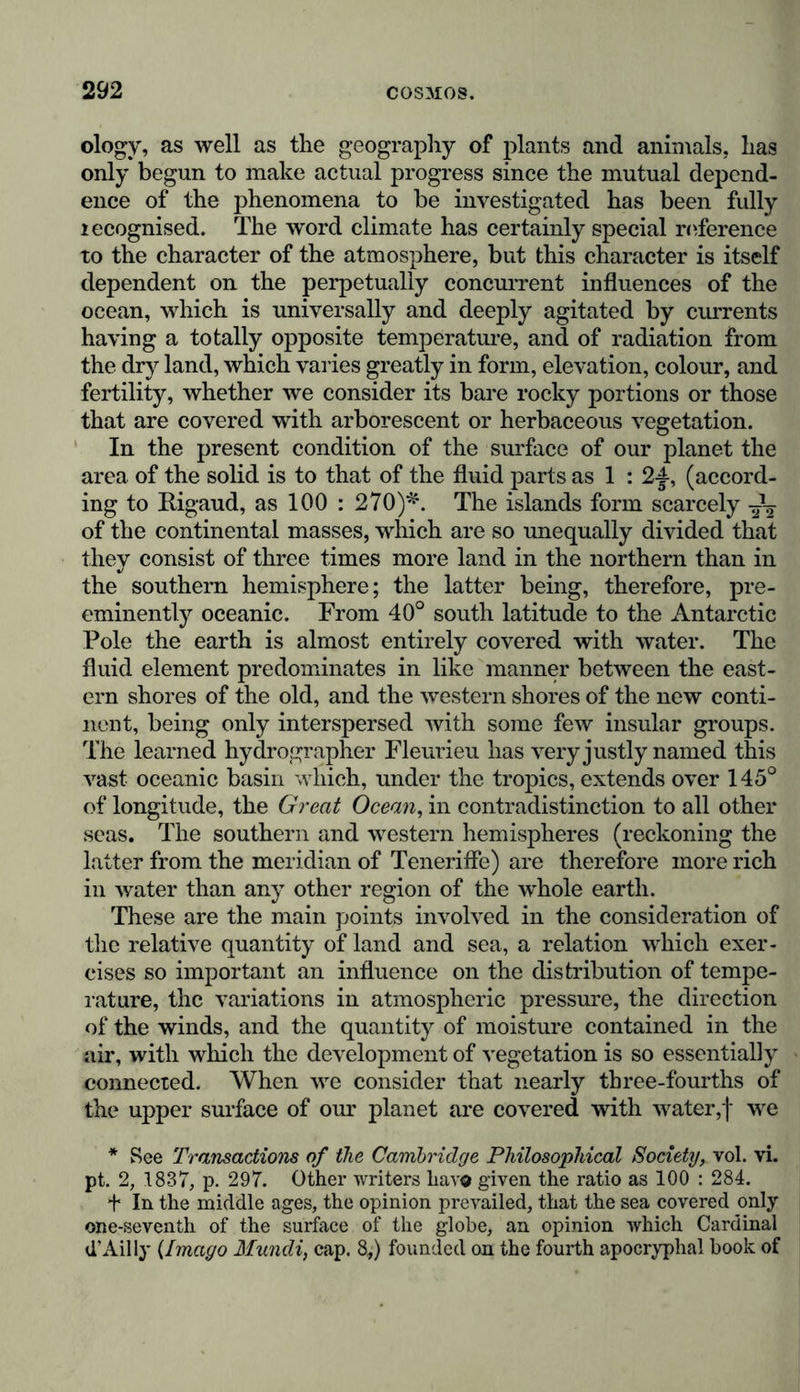 between the already dried land and the ocean in which these rocks were forming. An ingenious attempt has been made to draw maps of this physical portion of primitive geography, and we may consider such diagrams as more correct than those of the wanderings of Io or the Homeric geography, since the latter are merely graphic representations of mythical images, whilst the former are based upon positive facts deduced from the science of geology. The results of the investigations made regarding the areal relations of the solid portions of our planet are as follows: in the most ancient times during the silurian and devonian transition epochs, and in the secondary formations including the trias, the continental portions of the earth were limited to insular groups, covered with vegetation; these islands at a subsequent period became united, giving rise to numer- ous lakes and deeply indented bays; and finally, when the chains of the Pyrenees, Apennines, and Carpathian moun- tains were elevated about the period of the more ancient tertiary formations, large continents appeared, having almost their present size A' In the silurian epoch, as well as in that in which the cycadeac flourished in such abundance, and gigantic saurians were living, the dry land, from pole to pole, was probably less than it now is in the South Pacific and the Indian Ocean. We shall see, in a subsequent part of this work, how this preponderating quantity of water combined with other causes must have contributed to 7*aise the tempe- rature and induce a greater uniformity of climate. Here wc would only remark, in considering the gradual extension of the dry land, that shortly before the disturbances which at longer or shorter intervals caused the sudden destruction of so great a number of colossal vertebrata in the diluvial period, some parts of the present continental masses must have been * [These movements, described in so few words, were doubtless going on for many thousands and tens of thousands of revolutions of our planet. They were accompanied also by vast but slow changes of other kinds. The expansive force employed in lifting up by mighty move- ments the northern portion of the continent of Asia, found partial vent; and from partial subaqueous fissures there were poured out the tabular masses of basalt occurring in Central India, while an extensive area of depression in the Indian Ocean, marked by the coral islands of the Laccadives, the Maldives, the great Chagos hank, and some others, were in the course of depression by a counteracting movement.—Ansted’a Ancient World, p. 340, &c.]—Tr.