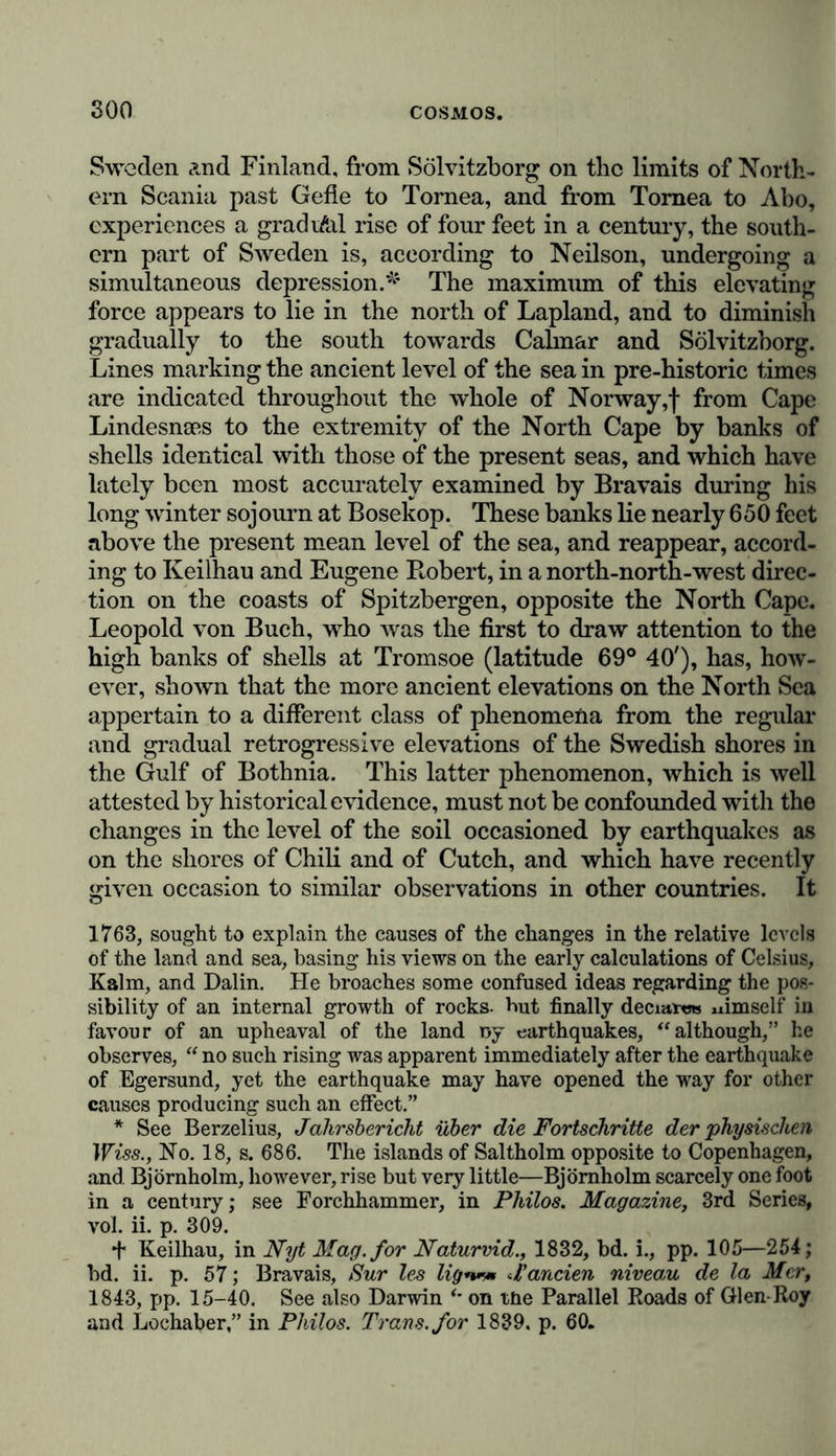 elastic forces of our planet may have inclined them more to its northern than to its southern direction, and caused the con- tinent in the eastern part of the globe to present a broad mass, whose major axis is almost parallel with the Equator, whilst in the western and more oceanic part, the southern extremity is extremely narrow. Very little can be empirically determined regarding the causal connection of the phenomena of the formation of con- tinents, or of the analogies and contrasts presented by their configuration. All that we know regarding this subject resolves itself into this one point, that the active cause is sub- terranean, that continents did not arise at once in the form they now present, but were, as we have already observed, increased by degrees by means of numerous oscillatory eleva- tions and depressions of the soil, or were formed by the fusion of separate smaller continental masses. Their present form is, therefore, the result of two causes which have exercised a con- secutive action the one on the other: the first is the expression of subterranean force whose direction we term accidental, owing to our inability to define it from its removal from within the sphere of our comprehension; whilst the second is derived from forces acting on the surface, amongst which volcanic eruptions, the elevation of mountains, and currents of sea water play the- principal parts. How totally different would be the condition of the temperature of the earth, and consequently of the state of vegetation, husbandry, and human society, if the major axis of the New Continent had the same direction as that of the Old Continent; if, for instance, the Cordilleras, instead of having a southern direction, inclined from east to west; if there had been no radiating tropical continent, like Africa to the south of Europe; and if the Mediterranean, which was once connected with the Caspian and Red Seas, and which has become so powerful a means of furthering the inter-commu- nation of nations, had never existed; or if it had been elevated like the plains of Lombardy and Cyrene ? The changes of the reciprocal relations of height between the fluid and solid portions of the Earth’s surface, (changes which, at the same time, determine the outlines of continents, and the greater or lesser submersion of low lands), are to be ascribed to numerous unequally working causes. The most powerful have incontestiblv been the force of elastic vapoiu*8